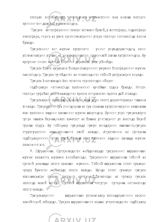 захарли хисобланади. чикиндилар муаммосини хал килиш хозирги куннинг энг долзарб муаммосидир. Тупрок - литосферанинг юкори катлами булиб, у литосфера, гидросфера атмосфера, тирик ва улик организмларнинг узаро тахсири натижасида хосил булади. Тупрокнинг энг мухим хусусияти - унинг унумдорлигидир, яхни усимликларни усиши ва ривожланишини тахминлай олиш хусусиятидир. Бу хусусият инсон хаётида биринчи даражали ролг уйнайди. Тупрок барча куруклик биоценозларининг умуман биосферанинг мухим звеносидир. Тупрок тугайдиган ва тикланадиган табиий ресурсларга киради. Тупрок 3 катламдан ёки генетик горизонтдан иборат тадбирлари натижасида эрозиянинг кучайши содир булади. Инсон тахсири туфайли юзага келадиган эрозия антропоген эрозия деб аталади. Тупрокларни эрозиядан химоя килиш учун ихота дарахтзорлари ташкил этилади. Тупрокнинг сув сингдириш ва сув саклаш хусусиятларини яхшилаш хам эрозияни олдини олишнинг мухим шартидир. Бунинг учун тупрокларга тугри ишлов бериш,навоз компост ва бошка угитларнит уз вактида бериб туриш зарур. Бу табирлар тупрокда гумус микдорини ошишига,тупрок структурасини яхшиланишига олиб келади. Агротехник ва сугориш тадбирларининг тугри олиб бориш хам эрозияни олдини олишда мухим ахамиятга эга. 2. Шурланиш. Сугориладиган майдонларда тупрокнинг шурланиши мухим экологик муаммо хисобланади. Тупрокнинг шурланиш табиий ва сунхий равишда юзага келиши мумкин. Табиий шурланиш сизот сувлари чукур бумаган жойларда юзага келади. Бунда сизот сувлари тупрок капиллярлари оркали юкорига кутарилиб,бугланади ва тузлар тупрок юзасида келиб кетади. Сунхий шурланиш нотугри сугориш натижасида юзага келади. Тупрокларнинг шурланиши усимликлар хосилдорлигини кескин камайтириб юборади. Тупрок шурланишига карши утказиладиган тадбирлар 