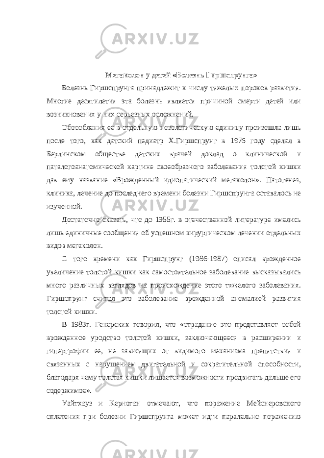 Мегаколон у детей «Болезнь Гиршспрунга» Болезнь Гиршспрунга принадлежит к числу тяжелых пороков развития. Многие десятилетия эта болезнь является причиной смерти детей или возникновения у них серьезных осложнений. Обособления ее в отдельную нозологическую единицу произошла лишь после того, как датский педиатр Х.Гиршспрунг в 1976 году сделал в Берлинском обществе детских врачей доклад о клинической и паталогоанатомической картине своеобразного заболевания толстой кишки дав ему название «Врожденный идиопатический мегаколон». Патогенез, клиника, лечение до последнего времени болезни Гиршспрунга оставалось не изученной. Достаточно сказать, что до 1955г. в отечественной литературе имелись лишь единичные сообщения об успешном хирургическом лечении отдельных видов мегаколон. С того времени как Гиршспрунг (1986-1987) описал врожденное увеличение толстой кишки как самостоятельное заболевание высказывались много различных взглядов на происхождение этого тяжелого заболевания. Гиршспрунг считал это заболевание врожденной аномалией развития толстой кишки. В 1983г. Генерских говорил, что «страдание это представляет собой врожденное уродство толстой кишки, заключающееся в расширении и гипертрофии ее, не зависящих от видимого механизма препятствия и связанных с нарушением двигательной и сократительной способности, благодаря чему толстая кишки лишается возможности продвигать дальше его содержимое». Уайтхауз и Керноган отмечают, что поражение Мейснеровского сплетения при болезни Гиршспрунга может идти паралельно поражению 