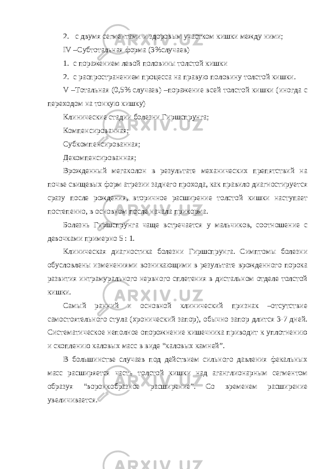 2. с двумя сегментами и здоровым участком кишки между ними; IV –Субтотальная форма (3%случаев) 1. с поражением левой половины толстой кишки 2. с распространением процесса на правую половину толстой кишки. V –Тотальная (0,5% случаев) –поражение всей толстой кишки (иногда с переходом на тонкую кишку) Клинические стадии болезни Гиршспрунга; Компенсированная; Субкомпенсированная; Декомпенсированная; Врожденный мегаколон в результате механических препятствий на почве свищевых форм атрезии заднего прохода, как правило диагностируется сразу после рождения, вторичное расширение толстой кишки наступает постепенно, в основном после начала прикорма. Болезнь Гиршспрунга чаще встречается у мальчиков, соотношение с девочками примерно 5 : 1. Клиническая диагностика болезни Гиршспрунга. Симптомы болезни обусловлены изменениями возникающими в результате врожденного порока развития интрамурального нервного сплетения в дистальном отделе толстой кишки. Самый ранний и основной клинический признак –отсутствие самостоятельного стула (хронический запор), обычно запор длится 3-7 дней. Систематическое неполное опорожнение кишечника приводит к уплотнению и скоплению каловых масс в виде “каловых камней”. В большинстве случаев под действием сильного давления фекальных масс расширяется часть толстой кишки над аганглионарным сегментом образуя “воронкобразное расширение”. Со временем расширение увеличивается. 