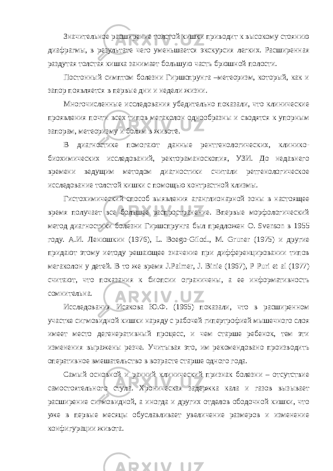 Значительное расширение толстой кишки приводит к высокому стоянию диафрагмы, в результате чего уменьшается экскурсия легких. Расширенная раздутая толстая кишка занимает большую часть брюшной полости. Постонный симптом болезни Гиршспрунга –метеоризм, который, как и запор появляется в первые дни и недели жизни. Многочисленные исследования убедительно показали, что клинические проявления почти всех типов мегаколон однообразны и сводятся к упорным запорам, метеоризму и болям в животе. В диагностике помогают данные рентгенологических, клинико- биохимических исследований, ректораманоскопия, УЗИ. До недавнего времени ведущим методом диагностики считали ретгенологическое исследование толстой кишки с помощью контрастной клизмы. Гистохимический способ выявления аганглионарной зоны в настоящее время получает все большее распространение. Впервые морфологический метод диагностики болезни Гиршспрунга был предложен O . Svenson в 1955 году. А.И. Ленюшкин (1976), L . Boego - Gilod ., M . Gruner (1975) и другие придают этому иетоду решающее значение при дифференцировании типов мегаколон у детей. В то же время J . Palmer , J . Binie (1967), P Puri et al (1977) считают, что показания к биопсии ограничены, а ее информативность сомнительна. Исследования Исакова Ю.Ф. (1965) показали, что в расширенном участке сигмовидной кишки наряду с рабочей гипертрофией мышечного слоя имеет место дегенеративный процесс, и чем старше ребенок, тем эти изменения выражены резче. Учитывая это, им рекомендовано производить оперативное вмешательство в возрасте старше одного года. Самый основной и ранний клинический признак болезни – отсутствие самостоятельного стула. Хроническая задержка кала и газов вызывает расширение сигмовидной, а иногда и других отделов ободочной кишки, что уже в первые месяцы обуславливает увеличение размеров и изменение конфигурации живота. 