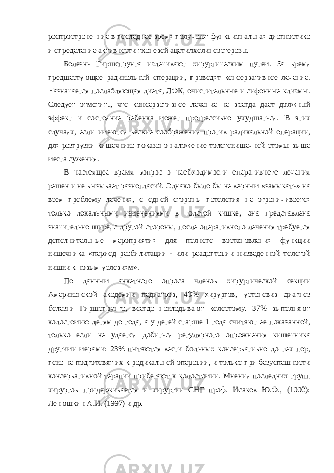 распространенние в последнее время получают функциональная диагностика и определение активности тканевой ацетилхолиноэстеразы. Болезнь Гиршспрунга излечивают хирургическим путем. За время предшестующее радикальной операции, проводят консервативное лечение. Назначается послабляющая диета, ЛФК, очистительные и сифонные клизмы. Следует отметить, что консервативное лечение не всегда дает должный эффект и состояние ребенка может прогрессивно ухудшаться. В этих случаях, если имеются веские соображения против радикальной операции, для разгрузки кишечника показано наложение толстокишечной стомы выше места сужения. В настоящее время вопрос о необходимости оперативного лечения решен и не вызывает разногласий. Однако было бы не верным «замыкать» на всем проблему лечения, с одной стороны патология не ограничивается только локальными изменениями в толстой кишке, она представлена значительно шире, с другой стороны, после оперативного лечения требуется дополнительные мероприятия для полного востановления функции кишечника «период реабилитации - или реадаптации низведенной толстой кишки к новым условиям». По данным анкетного опроса членов хирургической секции Американской академии педиатров, 40% хирургов, установив диагноз болезни Гиршспрунга, всегда накладывают колостому. 37% выполняют колостомию детям до года, а у детей старше 1 года считают ее показанной, только если не удается добиться регулярного опрожнения кишечника другими мерами: 23% пытаются вести больных консервативно до тех пор, пока не подготовят их к радикальной операции, и только при безуспешности консервативной терапии прибегают к колостомии. Мнения последних групп хирургов придерживается и хирургии СНГ проф. Исаков Ю.Ф., (1990): Ленюшкин А.И. (1997) и др. 