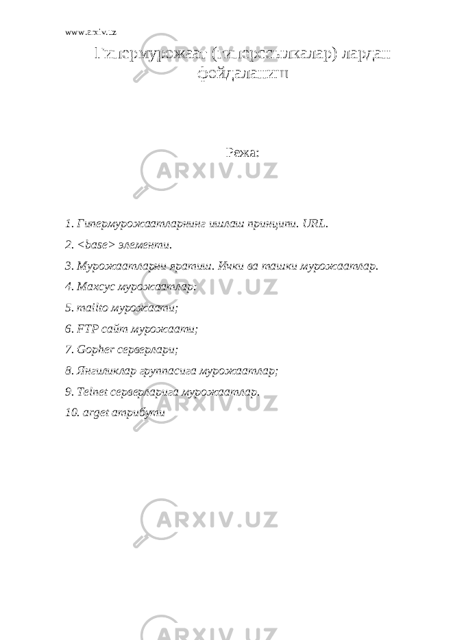 www.arxiv.uz Гипермурожаат (гиперссылкалар) лардан фойдаланиш Режа: 1. Гипермурожаатларнинг ишлаш принципи. URL. 2. <base> элементи. 3. Мурожаатларни яратиш. Ички ва ташки мурожаатлар. 4. Махсус мурожаатлар: 5. mailto мурожаати; 6. FTP сайт мурожаати; 7. Gopher серверлари; 8. Янгиликлар группасига мурожаатлар; 9. Telnet серверларига мурожаатлар. 10. arget атрибути 