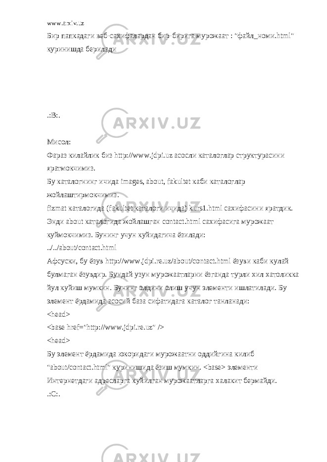 www.arxiv.uz Бир папкадаги веб-сахифалардан бир-бирига мурожаат : &#34;файл_номи.html&#34; куринишда берилади .:B:. Мисол: Фараз килайлик биз http://www.jdpi.uz асосли каталоглар структурасини яратмокчимиз. Бу каталогнинг ичида images, about, fakultet каби каталоглар жойлаштирмокчимиз. fizmat каталогида (fakultet каталоги ичида) kurs1.html сахифасини яратдик. Энди about каталогида жойлашган contact.html сахифасига мурожаат куймокчимиз. Бунинг учун куйидагича ёзилади: ../../about/contact.html Афсуски, бу ёзув http://www.jdpi.re.uz/about/contact.html ёзуви каби кулай булмаган ёзувдир. Бундай узун мурожаатларни ёзганда турли хил хатоликка йул куйиш мумкин. Бунинг олдини олиш учун элементи ишлатилади. Бу элемент ёрдамида асосий база сифатидага каталог танланади: <head> <base href=&#34;http://www.jdpi.re.uz&#34; /> <head> Бу элемент ёрдамида юкоридаги мурожаатни оддийгина килиб &#34;about/contact.html&#34; куринишида ёзиш мумкин. <base> элементи Интернетдаги адресларга куйилган мурожаатларга халакит бермайди. .:C:. 