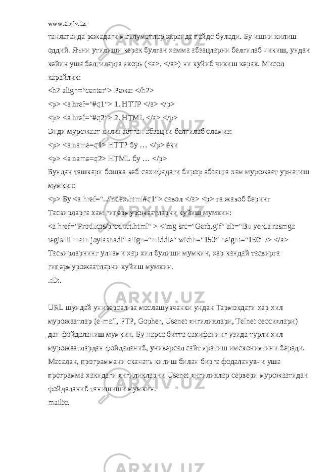 www.arxiv.uz танлаганда режадаги маълумотлар экранда пайдо булади. Бу ишни килиш оддий. Яъни утилиши керак булган хамма абзацларни белгилаб чикиш, ундан кейин уша белгиларга якорь (<a>, </a>) ни куйиб чикиш керак. Мисол карайлик: <h2 align=&#34;center&#34;> Режа: </h2> <p> <a href=&#34;#q1&#34;> 1. HTTP </a> </p> <p> <a href=&#34;#q2&#34;> 2. HTML </a> </p> Энди мурожаат килинаётган абзацни белгилаб оламиз: <p> <a name=q1> HTTP бу … </p> ёки <p> <a name=q2> HTML бу … </p> Бундан ташкари бошка веб-сахифадаги бирор абзацга хам мурожаат урнатиш мумкин: <p> Бу <a href=&#34;../index.html#q1&#34;> савол </a> <p> га жавоб беринг Тасвирларга хам гипермурожаатларни куйиш мумкин: <a href=&#34;Products/product.html&#34; > <img src=&#34;Gerb.gif&#34; alt=&#34;Bu yerda rasmga tegishli matn joylashadi&#34; align=&#34;middle&#34; width=&#34;150&#34; height=&#34;150&#34; /> </a> Тасвирларнинг улчами хар хил булиши мумкин, хар кандай тасвирга гипермурожаатларни куйиш мумкин. .:D:. URL шундай универсал ва мослашувчанки ундан Тармокдаги хар хил мурожаатлар (e-mail, FTP, Gopher, Usenet янгиликлари, Telnet сессиялари) дан фойдаланиш мумкин. Бу нарса битта сахифанинг узида турли хил мурожаатлардан фойдаланиб, универсал сайт яратиш имскониятини беради. Масалан, программани скачать килиш билан бирга фодаланувчи уша программа хакидаги янгиликларни Usenet янгиликлар сервери мурожаатидан фойдаланиб танишиши мумкин. mailto. 