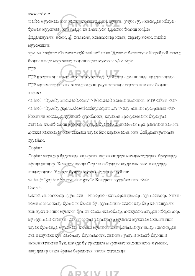 www.arxiv.uz mailto мурожаатини хосил килиш оддий. Бунинг учун турт кисмдан иборат булган мурожаат куйиладиган электрон адресни билиш кифоя: фодаланувчи_номи, @ символи, компьютер номи, сервер номи. mailto мурожаати: <p> <a href=&#34;mailto:azamat@intal.uz&#34; title=&#34;Azamat Sattorov&#34;> Ихтиёрий савол билан менга мурожаат килишингиз мумкин </a> </p> FTP. FTP протоколи компьютерлар уртасида файллар алмашишда кулланилади. FTP мурожаатларини хосил килиш учун керакли сервер номини билаш кифоя: <a href=&#34;ftp://ftp.microsoft.com/&#34;> Microsoft компаниясининг FTP сайти </a> <a href=&#34;ftp://ftp.jspi.uz/downloads/program.zip&#34;> Zip ланган программа </a> Иккинчи мисолда куриниб турибдики, керакли программани биратула скачать килиб олиш мумкин. Бунда браузер олинаётган программани каттик дискка хакикатан хам саклаш керак ёки керакмаслигини фойдаланувчидан сурайди. Gopher. Gopher матнлар ёрдамида иерархик куринишдаги маълумотларни браузерда ифодалашдир. Хозирги кунда Gopher сайтлари жуда хам кам микдорда ишлатилади. Уларга булган мурожаатларни куйиш: <a href=&#34;gopher://marvel.loc.gov&#34;> Конгресс кутубхонаси </a> Usenet. Usenet янгиликлар группаси – Интернет конференциялар группасидир. Унинг номи янгиликлар булгани билан бу группанинг асоси хар бир катнашувчи иштирок этиши мумкин булган савол-жавоблар, дискуссиялардан иборатдир. Бу группага сизнинг сайтингизда кандайдир муаммо мухокама килиниши керак булганда мурожаат килиш мумкин. Ёки фойдаланувчилар томонидан сизга шунака куп саволлар бериладики, сизнинг уларга жавоб беришга имкониятингиз йук, шунда бу группага мурожаат килишингиз мумкин, каердадир сизга ёрдам берадиган инсон топилади: 