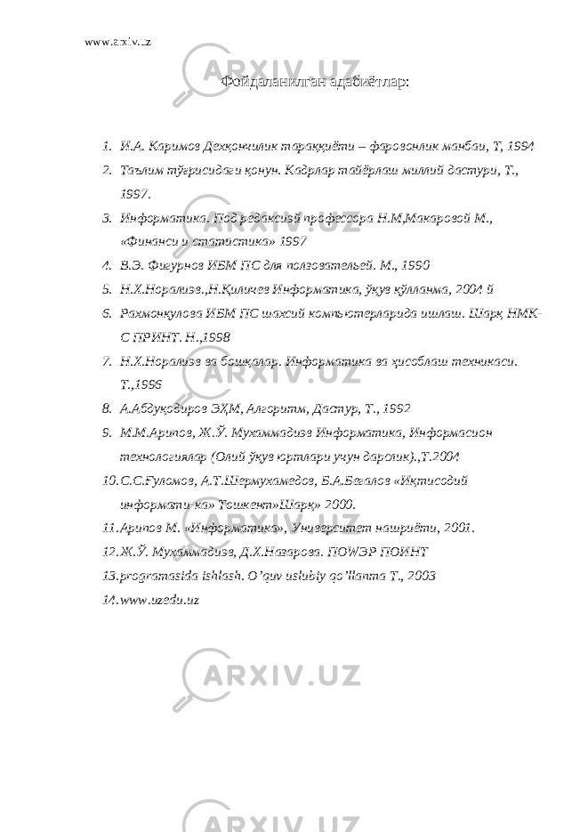 www.arxiv.uz Фойдаланилган адабиётлар : 1. И.А. Каримов Дехқончилик тараққиёти – фаровонлик манбаи, Т, 1994 2. Таълим тўғрисидаги қонун. Кадрлар тайёрлаш миллий дастури, Т., 1997. 3. Информатика. Под редаксиэй профессора Н.М,Макаровой М., «Финанси и статистика» 1997 4. В.Э. Фигурнов ИБМ ПC для ползовательей. М., 1990 5. Н.Х.Норалиэв.,Н.Қиличев Информатика, ўқув қўлланма, 2004 й 6. Рахмонқулова ИБМ ПC шахсий компьютерларида ишлаш. Шарқ НМК- С ПРИНТ. Н.,1998 7. Н.Х.Норалиэв ва бошқалар. Информатика ва ҳисоблаш техникаси. Т.,1996 8. А.Абдуқодиров ЭҲМ, Алгоритм, Дастур, Т., 1992 9. М.М.Арипов, Ж.Ў. Мухаммадиэв Информатика, Информасион технологиялар (Олий ўқув юртлари учун дарслик).,Т.2004 10. С.С.Ғуломов, А.Т.Шермухамедов, Б.А.Бегалов «Иқтисодий информати-ка» Тошкент»Шарқ» 2000. 11. Арипов М. «Информатика», Университет нашриёти, 2001. 12. Ж.Ў. Мухаммадиэв, Д.Х.Назарова. ПОWЭР ПОИНТ 13. programasida ishlash. O’quv uslubiy qo’llanma T., 2003 14. www.uzedu.uz 