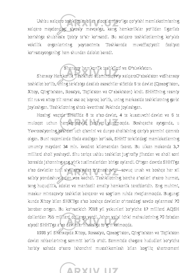 Ushbu xalqaro tashkilotlar bilan aloqalarni yo‘lga qo‘yishi mamlakatimizning xalqaro maydondagi siyosiy mavqeiga, keng hamkorliklar yo‘lidan ilgarilab borishiga shubhasiz ijobiy ta’sir ko‘rsatdi. Bu xalqaro tashkilotlarning ko‘plab vakillik organlarining poytaxtimiz Toshkentda muvaffaqiyatli faoliyat ko‘rsatayotganligi ham shundan dalolat beradi. Shanxay hamkorlik tashkiloti va O‘zbekiston. Shanxay Hamkorlik Tashkiloti-submintaqaviy xalqaroO‘zbekiston vaShanxay tashkilot bo‘lib, uning tarkibiga dastlab asoschilar sifatida 6 ta davlat (Qozog‘iston, Xitoy, Qirg‘iziston, Rossiya, Tojikiston va O‘zbekiston) kirdi. SHHTning rasmiy tili rus va xitoy tili ramzi esa oq bayroq bo‘lib, uning markazida tashkilotning gerbi joylashgan. Tashkilotning shtab-kvartirasi Pekinda joylashgan. Hozirgi vaqtda SHHTda 8 ta a’zo-davlat, 4 ta kuzatuvchi-davlat va 6 ta muloqot uchun hamkor-davlat faoliyat yuritmoqda. Boshqacha aytganda, u Yevroosiyoning beshdan uch qismini va dunyo aholisining qariyb yarmini qamrab olgan. Buni raqamlarda ifoda etadigan bo‘lsak, SHHT tarkibidagi mamlakatlarning umumiy maydoni 34 mln. kvadrat kilometrdan iborat. Bu ulkan makonda 3,2 milliard aholi yashaydi. Shu tariqa ushbu tashkilot jug‘rofiy jihatdan va aholi soni borasida jahonning eng yirik tuzilmalaridan biriga aylandi. O‘tgan davrda SHHTga a’zo davlatlar turli sivilizatsiyalar to‘qnashuvi, ―sovuq urush va boshqa har xil salbiy yondashuvlardan voz kechdi. Tashkilotning barcha a’zolari o‘zaro hurmat, teng huquqlilik, adolat va manfaatli amaliy hamkorlik tarafdoridir. Eng muhimi, mazkur mintaqaviy tashkilot barqaror va sog‘lom ruhda rivojlanmoqda. Bugungi kunda Xitoy bilan SHXTga a’zo boshqa davlatlar o‘rtasidagi savdo aylanmasi 20 barobar ortgan. Bu ko‘rsatkich 2018 yil yakunlari bo‘yicha 12 milliard AQSH dollaridan 255 milliard dollarga yetdi. Jahon yalpi ichki mahsulotining 20 foizdan ziyodi SHHTga a’zo davlatlar hissasiga to‘g‘ri kelmoqda. 1996 yil Shanxayda Xitoy, Rosssiya, Qozog‘iston, Qirg‘iziston va Tojikiston davlat rahbarlarining sammiti bo‘lib o‘tdi. Sammitda chegara hududlari bo‘yicha harbiy sohada o‘zaro ishonchni mustahkamlash bilan bog‘liq shartnomani 