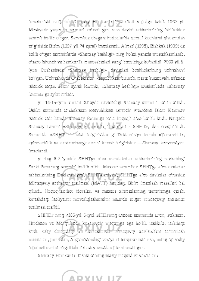 imzolanishi natijasida Shanxay Hamkorlik Tashkiloti vujudga keldi. 1997 yil Moskvada yuqorida nomlari ko‘rsatilgan besh davlat rahbarlarining ishtirokida sammit bo‘lib o‘tgan. Sammitda chegara hududlarida qurolli kuchlarni qisqartirish to‘g‘risida Bitim (1997-yil 24-aprel) imzolanadi. Almati (1998), Bishkek (1999) da bolib o‘tgan sammitlarda «Shanxay beshligi» ning holati yanada mustahkamlanib, o‘zaro ishonch va hamkorlik munosabatlari yangi bocqichga ko‘tarildi. 2000-yil 5- iyun Dushanbeda «Shanxay beshligi» davlatlari boshliqlarining uchrashuvi boTgan. Uchrashuvda O‘zbekiston Respublikasi birinchi marta kuzatuvehi sifatida ishtirok etgan. Shuni aytish lozimki, «Shanxay beshligi» Dushanbeda «Shanxay forumi» ga aylantiriladi. yil 14-15-iyun kunlari Xitoyda navbatdagi Shanxay sammiti bo‘lib o‘tadi. Ushbu sammitda O‘zbekiston Respublikasi Birinchi Prezidenti Islom Karimov ishtirok etdi hamda Shanxay forumiga to‘la huquqli a’zo bo‘lib kirdi. Natijada Shanxay forumi «Shanxay Hamkorlik Tashkiloti - SHHT», deb o‘zgartirildi. Sammitda «SHHT ni tuzish to‘g‘risida» gi Deklaratsiya hamda «Terrorchilik, ayirmachilik va ekstremizmga qarshi kurash to‘g‘risida ―Shanxay konvensiyasi imzolandi. yilning 6-7-iyunida SHHTga a’zo mamlakatlar rahbarlarining navbatdagi Sankt-Peterburg sammiti bo‘lib o‘tdi. Maxkur sammitda SHHTga a’zo davlatlar rahbarlarining Deklaratsiyasi, SHHTXartiyasi, SHHTga a’zo davlatlar o‘rtasida Mintaqaviy antiterror tuzilmasi (MATT) haqidagi Bitim imzolash masallari hal qilindi. Huquq-tartibot idoralari va maxsus xizmatlarning terrorizmga qarshi kurashdagi faoliyatini muvofiqlashtirishni nazarda tutgan mintaqaviy antiterror tuzilmasi tuzildi. SHHHT ning 2005-yil 5-iyul SHHTning Ostona sammitida Eron, Pokiston, Hindiston va Mo‘g‘iliston kuzatuvchi maqomga ega bo‘lib tashkilot tarkibiga kirdi. Oliy darajadagi bu uchrashuvda mintaqaviy xavfsizlikni ta’minlash masalalari, jumladan, Afg‘onistondagi vaziyatni barqarorlashtirish, uning iqtisodiy infratuzilmasini birgalikda tiklash yuzasidan fikr almashilgan. Shanxay Hamkorlik Tashkilotining asosiy maqsad va vazifalari: 