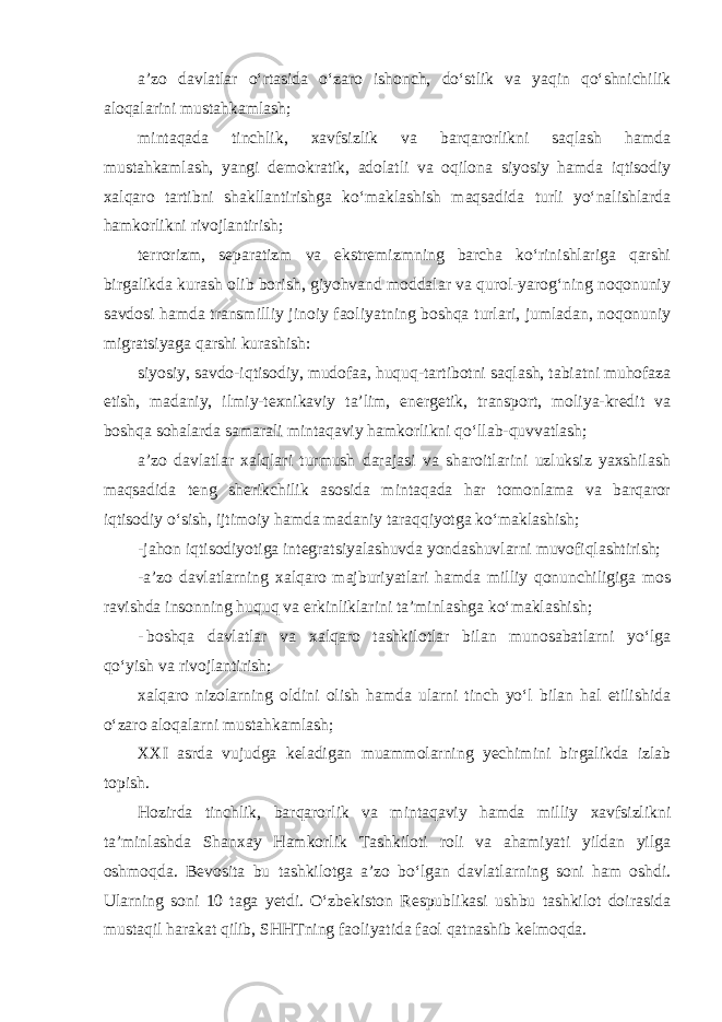 a’zo davlatlar o‘rtasida o‘zaro ishonch, do‘stlik va yaqin qo‘shnichilik aloqalarini mustahkamlash; mintaqada tinchlik, xavfsizlik va barqarorlikni saqlash hamda mustahkamlash, yangi demokratik, adolatli va oqilona siyosiy hamda iqtisodiy xalqaro tartibni shakllantirishga ko‘maklashish maqsadida turli yo‘nalishlarda hamkorlikni rivojlantirish; terrorizm, separatizm va ekstremizmning barcha ko‘rinishlariga qarshi birgalikda kurash olib borish, giyohvand moddalar va qurol-yarog‘ning noqonuniy savdosi hamda transmilliy jinoiy faoliyatning boshqa turlari, jumladan, noqonuniy migratsiyaga qarshi kurashish: siyosiy, savdo-iqtisodiy, mudofaa, huquq-tartibotni saqlash, tabiatni muhofaza etish, madaniy, ilmiy-texnikaviy ta’lim, energetik, transport, moliya-kredit va boshqa sohalarda samarali mintaqaviy hamkorlikni qo‘llab-quvvatlash; a’zo davlatlar xalqlari turmush darajasi va sharoitlarini uzluksiz yaxshilash maqsadida teng sherikchilik asosida mintaqada har tomonlama va barqaror iqtisodiy o‘sish, ijtimoiy hamda madaniy taraqqiyotga ko‘maklashish; -jahon iqtisodiyotiga integratsiyalashuvda yondashuvlarni muvofiqlashtirish; -a’zo davlatlarning xalqaro majburiyatlari hamda milliy qonunchiligiga mos ravishda insonning huquq va erkinliklarini ta’minlashga ko‘maklashish; - boshqa davlatlar va xalqaro tashkilotlar bilan munosabatlarni yo‘lga qo‘yish va rivojlantirish; xalqaro nizolarning oldini olish hamda ularni tinch yo‘l bilan hal etilishida o‘zaro aloqalarni mustahkamlash; XXI asrda vujudga keladigan muammolarning yechimini birgalikda izlab topish. Hozirda tinchlik, barqarorlik va mintaqaviy hamda milliy xavfsizlikni ta’minlashda Shanxay Hamkorlik Tashkiloti roli va ahamiyati yildan yilga oshmoqda. Bevosita bu tashkilotga a’zo bo‘lgan davlatlarning soni ham oshdi. Ularning soni 10 taga yetdi. O‘zbekiston Respublikasi ushbu tashkilot doirasida mustaqil harakat qilib, SHHTning faoliyatida faol qatnashib kelmoqda. 