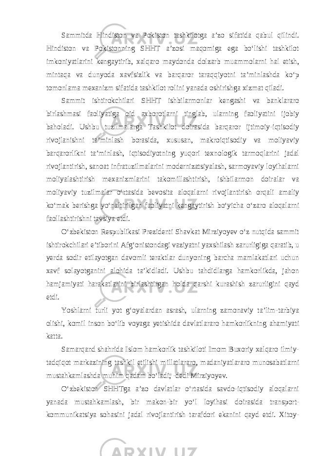 Sammitda Hindiston va Pokiston tashkilotga a’zo sifatida qabul qilindi. Hindiston va Pokistonning SHHT a’zosi maqomiga ega bo‘lishi tashkilot imkoniyatlarini kengaytirib, xalqaro maydonda dolzarb muammolarni hal etish, mintaqa va dunyoda xavfsizlik va barqaror taraqqiyotni ta’minlashda ko‘p tomonlama mexanizm sifatida tashkilot rolini yanada oshirishga xizmat qiladi. Sammit ishtirokchilari SHHT ishbilarmonlar kengashi va banklararo birlashmasi faoliyatiga oid axborotlarni tinglab, ularning faoliyatini ijobiy baholadi. Ushbu tuzilmalarga Tashkilot doirasida barqaror ijtimoiy-iqtisodiy rivojlanishni ta’minlash borasida, xususan, makroiqtisodiy va moliyaviy barqarorlikni ta’minlash, iqtisodiyotning yuqori texnologik tarmoqlarini jadal rivojlantirish, sanoat infratuzilmalarini modernizatsiyalash, sarmoyaviy loyihalarni moliyalashtirish mexanizmlarini takomillashtirish, ishbilarmon doiralar va moliyaviy tuzilmalar o‘rtasida bevosita aloqalarni rivojlantirish orqali amaliy ko‘mak berishga yo‘naltirilgan faoliyatni kengaytirish bo‘yicha o‘zaro aloqalarni faollashtirishni tavsiya etdi. O‘zbekiston Respublikasi Prezidenti Shavkat Mirziyoyev o‘z nutqida sammit ishtirokchilari e’tiborini Afg‘onistondagi vaziyatni yaxshilash zarurligiga qaratib, u yerda sodir etilayotgan davomli teraktlar dunyoning barcha mamlakatlari uchun xavf solayotganini alohida ta’kidladi. Ushbu tahdidlarga hamkorlikda, jahon hamjamiyati harakatlarini birlashtirgan holda qarshi kurashish zarurligini qayd etdi. Yoshlarni turli yot g‘oyalardan asrash, ularning zamonaviy ta’lim-tarbiya olishi, komil inson bo‘lib voyaga yetishida davlatlararo hamkorlikning ahamiyati katta. Samarqand shahrida Islom hamkorlik tashkiloti Imom Buxoriy xalqaro ilmiy- tadqiqot markazining tashkil etilishi millatlararo, madaniyatlararo munosabatlarni mustahkamlashda muhim qadam bo‘ladi, -dedi Mirziyoyev. O‘zbekiston SHHTga a’zo davlatlar o‘rtasida savdo-iqtisodiy aloqalarni yanada mustahkamlash, bir makon-bir yo‘l loyihasi doirasida transport- kommunikatsiya sohasini jadal rivojlantirish tarafdori ekanini qayd etdi. Xitoy- 