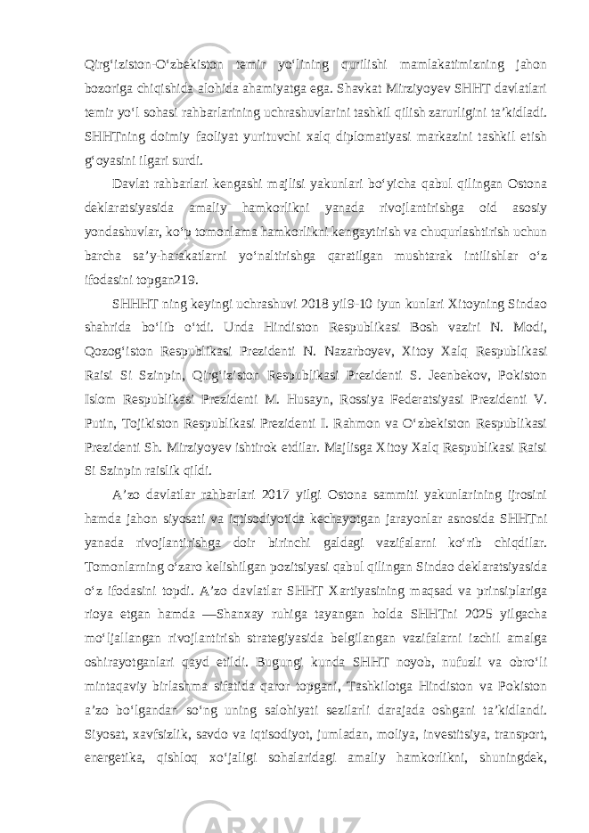 Qirg‘iziston-O‘zbekiston temir yo‘lining qurilishi mamlakatimizning jahon bozoriga chiqishida alohida ahamiyatga ega. Shavkat Mirziyoyev SHHT davlatlari temir yo‘l sohasi rahbarlarining uchrashuvlarini tashkil qilish zarurligini ta’kidladi. SHHTning doimiy faoliyat yurituvchi xalq diplomatiyasi markazini tashkil etish g‘oyasini ilgari surdi. Davlat rahbarlari kengashi majlisi yakunlari bo‘yicha qabul qilingan Ostona deklaratsiyasida amaliy hamkorlikni yanada rivojlantirishga oid asosiy yondashuvlar, ko‘p tomonlama hamkorlikni kengaytirish va chuqurlashtirish uchun barcha sa’y-harakatlarni yo‘naltirishga qaratilgan mushtarak intilishlar o‘z ifodasini topgan219. SHHHT ning keyingi uchrashuvi 2018 yil9-10 iyun kunlari Xitoyning Sindao shahrida bo‘lib o‘tdi. Unda Hindiston Respublikasi Bosh vaziri N. Modi, Qozog‘iston Respublikasi Prezidenti N. Nazarboyev, Xitoy Xalq Respublikasi Raisi Si Szinpin, Qirg‘iziston Respublikasi Prezidenti S. Jeenbekov, Pokiston Islom Respublikasi Prezidenti M. Husayn, Rossiya Federatsiyasi Prezidenti V. Putin, Tojikiston Respublikasi Prezidenti I. Rahmon va O‘zbekiston Respublikasi Prezidenti Sh. Mirziyoyev ishtirok etdilar. Majlisga Xitoy Xalq Respublikasi Raisi Si Szinpin raislik qildi. A’zo davlatlar rahbarlari 2017 yilgi Ostona sammiti yakunlarining ijrosini hamda jahon siyosati va iqtisodiyotida kechayotgan jarayonlar asnosida SHHTni yanada rivojlantirishga doir birinchi galdagi vazifalarni ko‘rib chiqdilar. Tomonlarning o‘zaro kelishilgan pozitsiyasi qabul qilingan Sindao deklaratsiyasida o‘z ifodasini topdi. A’zo davlatlar SHHT Xartiyasining maqsad va prinsiplariga rioya etgan hamda ―Shanxay ruhiga tayangan holda SHHTni 2025 yilgacha mo‘ljallangan rivojlantirish strategiyasida belgilangan vazifalarni izchil amalga oshirayotganlari qayd etildi. Bugungi kunda SHHT noyob, nufuzli va obro‘li mintaqaviy birlashma sifatida qaror topgani, Tashkilotga Hindiston va Pokiston a’zo bo‘lgandan so‘ng uning salohiyati sezilarli darajada oshgani ta’kidlandi. Siyosat, xavfsizlik, savdo va iqtisodiyot, jumladan, moliya, investitsiya, transport, energetika, qishloq xo‘jaligi sohalaridagi amaliy hamkorlikni, shuningdek, 