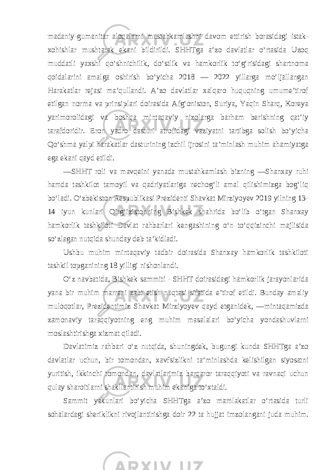 madaniy-gumanitar aloqalarni mustahkamlashni davom ettirish borasidagi istak- xohishlar mushtarak ekani bildirildi. SHHTga a’zo davlatlar o‘rtasida Uzoq muddatli yaxshi qo‘shnichilik, do‘stlik va hamkorlik to‘g‘risidagi shartnoma qoidalarini amalga oshirish bo‘yicha 2018 — 2022 yillarga mo‘ljallangan Harakatlar rejasi ma’qullandi. A’zo davlatlar xalqaro huquqning umume’tirof etilgan norma va prinsiplari doirasida Afg‘oniston, Suriya, Yaqin Sharq, Koreya yarimorolidagi va boshqa mintaqaviy nizolarga barham berishning qat’iy tarafdoridir. Eron yadro dasturi atrofidagi vaziyatni tartibga solish bo‘yicha Qo‘shma yalpi harakatlar dasturining izchil ijrosini ta’minlash muhim ahamiyatga ega ekani qayd etildi. ―SHHT roli va mavqeini yanada mustahkamlash bizning ―Shanxay ruhi hamda tashkilot tamoyil va qadriyatlariga nechog‘li amal qilishimizga bog‘liq bo‘ladi. O‘zbekiston Respublikasi Prezidenti Shavkat Mirziyoyev 2019 yilning 13- 14 iyun kunlari Qirg‘izistonning Bishkek shahrida bo‘lib o‘tgan Shanxay hamkorlik tashkiloti Davlat rahbarlari kengashining o‘n to‘qqizinchi majlisida so‘zlagan nutqida shunday deb ta’kidladi. Ushbu muhim mintaqaviy tadbir doirasida Shanxay hamkorlik tashkiloti tashkil topganining 18 yilligi nishonlandi. O‘z navbatida, Bishkek sammiti - SHHT doirasidagi hamkorlik jarayonlarida yana bir muhim marrani zabt etish nuqtasi sifatida e’tirof etildi. Bunday amaliy muloqotlar, Prezidentimiz Shavkat Mirziyoyev qayd etganidek, ―mintaqamizda zamonaviy taraqqiyotning eng muhim masalalari bo‘yicha yondashuvlarni moslashtirishga xizmat qiladi. Davlatimiz rahbari o‘z nutqida, shuningdek, bugungi kunda SHHTga a’zo davlatlar uchun, bir tomondan, xavfsizlikni ta’minlashda kelishilgan siyosatni yuritish, ikkinchi tomondan, davlatlarimiz barqaror taraqqiyoti va ravnaqi uchun qulay sharoitlarni shakllantirish muhim ekaniga to‘xtaldi. Sammit yakunlari bo‘yicha SHHTga a’zo mamlakatlar o‘rtasida turli sohalardagi sheriklikni rivojlantirishga doir 22 ta hujjat imzolangani juda muhim. 