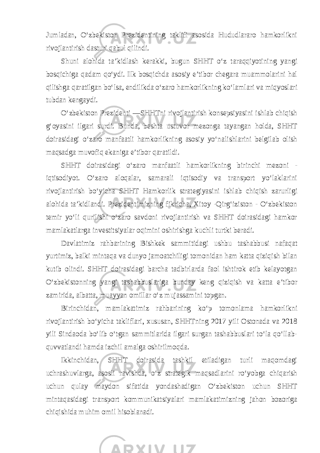 Jumladan, O‘zbekiston Prezidentining taklifi asosida Hududlararo hamkorlikni rivojlantirish dasturi qabul qilindi. Shuni alohida ta’kidlash kerakki, bugun SHHT o‘z taraqqiyotining yangi bosqichiga qadam qo‘ydi. Ilk bosqichda asosiy e’tibor chegara muammolarini hal qilishga qaratilgan bo‘lsa, endilikda o‘zaro hamkorlikning ko‘lamlari va miqyoslari tubdan kengaydi. O‘zbekiston Prezidenti ―SHHTni rivojlantirish konsepsiyasini ishlab chiqish g‘oyasini ilgari surdi. Bunda, beshta ustuvor mezonga tayangan holda, SHHT doirasidagi o‘zaro manfaatli hamkorlikning asosiy yo‘nalishlarini belgilab olish maqsadga muvofiq ekaniga e’tibor qaratildi. SHHT doirasidagi o‘zaro manfaatli hamkorlikning birinchi mezoni - iqtisodiyot. O‘zaro aloqalar, samarali iqtisodiy va transport yo‘laklarini rivojlantirish bo‘yicha SHHT Hamkorlik strategiyasini ishlab chiqish zarurligi alohida ta’kidlandi. Prezidentimizning fikricha, Xitoy -Qirg‘iziston - O‘zbekiston temir yo‘li qurilishi o‘zaro savdoni rivojlantirish va SHHT doirasidagi hamkor mamlakatlarga investitsiyalar oqimini oshirishga kuchli turtki beradi. Davlatimiz rahbarining Bishkek sammitidagi ushbu tashabbusi nafaqat yurtimiz, balki mintaqa va dunyo jamoatchiligi tomonidan ham katta qiziqish bilan kutib olindi. SHHT doirasidagi barcha tadbirlarda faol ishtirok etib kelayotgan O‘zbekistonning yangi tashabbuslariga bunday keng qiziqish va katta e’tibor zamirida, albatta, muayyan omillar o‘z mujassamini topgan. Birinchidan, mamlakatimiz rahbarining ko‘p tomonlama hamkorlikni rivojlantirish bo‘yicha takliflari, xususan, SHHTning 2017 yili Ostonada va 2018 yili Sindaoda bo‘lib o‘tgan sammitlarida ilgari surgan tashabbuslari to‘la qo‘llab- quvvatlandi hamda izchil amalga oshirilmoqda. Ikkinchidan, SHHT doirasida tashkil etiladigan turli maqomdagi uchrashuvlarga, asosli ravishda, o‘z strategik maqsadlarini ro‘yobga chiqarish uchun qulay maydon sifatida yondashadigan O‘zbekiston uchun SHHT mintaqasidagi transport kommunikatsiyalari mamlakatimizning jahon bozoriga chiqishida muhim omil hisoblanadi. 