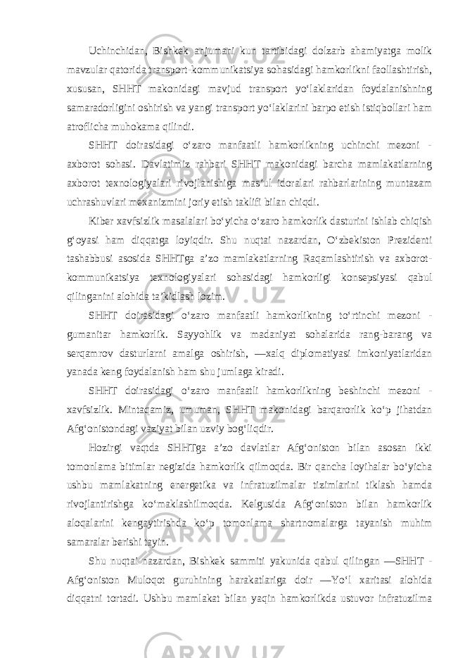 Uchinchidan, Bishkek anjumani kun tartibidagi dolzarb ahamiyatga molik mavzular qatorida transport-kommunikatsiya sohasidagi hamkorlikni faollashtirish, xususan, SHHT makonidagi mavjud transport yo‘laklaridan foydalanishning samaradorligini oshirish va yangi transport yo‘laklarini barpo etish istiqbollari ham atroflicha muhokama qilindi. SHHT doirasidagi o‘zaro manfaatli hamkorlikning uchinchi mezoni - axborot sohasi. Davlatimiz rahbari SHHT makonidagi barcha mamlakatlarning axborot texnologiyalari rivojlanishiga mas’ul idoralari rahbarlarining muntazam uchrashuvlari mexanizmini joriy etish taklifi bilan chiqdi. Kiber xavfsizlik masalalari bo‘yicha o‘zaro hamkorlik dasturini ishlab chiqish g‘oyasi ham diqqatga loyiqdir. Shu nuqtai nazardan, O‘zbekiston Prezidenti tashabbusi asosida SHHTga a’zo mamlakatlarning Raqamlashtirish va axborot- kommunikatsiya texnologiyalari sohasidagi hamkorligi konsepsiyasi qabul qilinganini alohida ta’kidlash lozim. SHHT doirasidagi o‘zaro manfaatli hamkorlikning to‘rtinchi mezoni - gumanitar hamkorlik. Sayyohlik va madaniyat sohalarida rang-barang va serqamrov dasturlarni amalga oshirish, ―xalq diplomatiyasi imkoniyatlaridan yanada keng foydalanish ham shu jumlaga kiradi. SHHT doirasidagi o‘zaro manfaatli hamkorlikning beshinchi mezoni - xavfsizlik. Mintaqamiz, umuman, SHHT makonidagi barqarorlik ko‘p jihatdan Afg‘onistondagi vaziyat bilan uzviy bog‘liqdir. Hozirgi vaqtda SHHTga a’zo davlatlar Afg‘oniston bilan asosan ikki tomonlama bitimlar negizida hamkorlik qilmoqda. Bir qancha loyihalar bo‘yicha ushbu mamlakatning energetika va infratuzilmalar tizimlarini tiklash hamda rivojlantirishga ko‘maklashilmoqda. Kelgusida Afg‘oniston bilan hamkorlik aloqalarini kengaytirishda ko‘p tomonlama shartnomalarga tayanish muhim samaralar berishi tayin. Shu nuqtai nazardan, Bishkek sammiti yakunida qabul qilingan ―SHHT - Afg‘oniston Muloqot guruhining harakatlariga doir ―Yo‘l xaritasi alohida diqqatni tortadi. Ushbu mamlakat bilan yaqin hamkorlikda ustuvor infratuzilma 