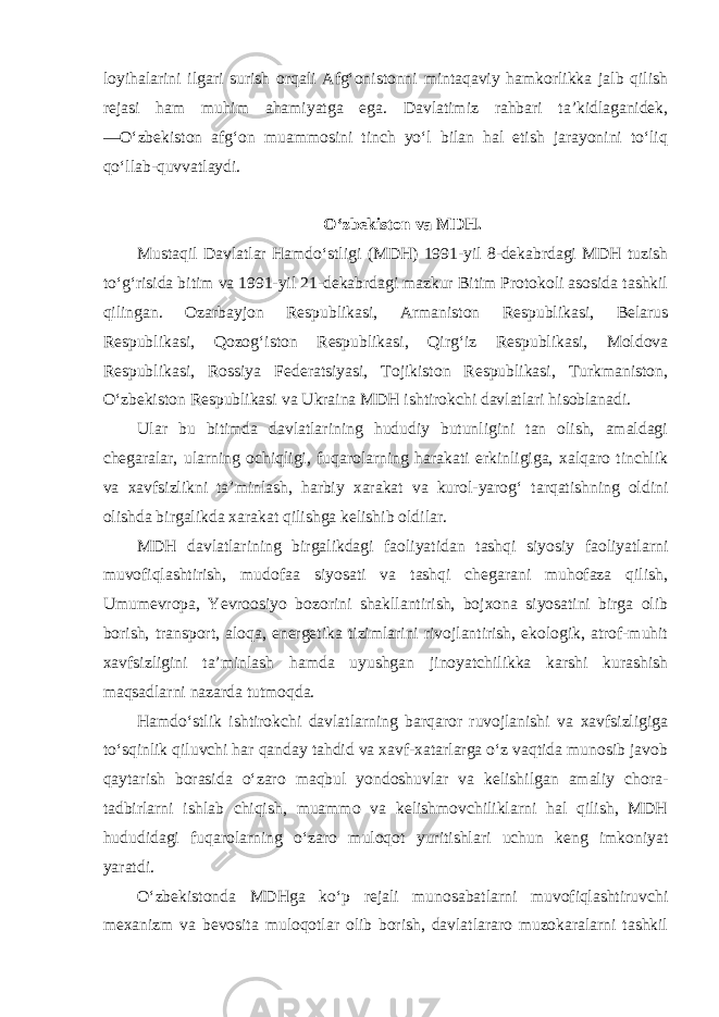 loyihalarini ilgari surish orqali Afg‘onistonni mintaqaviy hamkorlikka jalb qilish rejasi ham muhim ahamiyatga ega. Davlatimiz rahbari ta’kidlaganidek, ―O‘zbekiston afg‘on muammosini tinch yo‘l bilan hal etish jarayonini to‘liq qo‘llab-quvvatlaydi. O‘zbekiston va MDH. Mustaqil Davlatlar Hamdo‘stligi (MDH) 1991-yil 8-dekabrdagi MDH tuzish to‘g‘risida bitim va 1991-yil 21-dekabrdagi mazkur Bitim Protokoli asosida tashkil qilingan. Ozarbayjon Respublikasi, Armaniston Respublikasi, Belarus Respublikasi, Qozog‘iston Respublikasi, Qirg‘iz Respublikasi, Moldova Respublikasi, Rossiya Federatsiyasi, Tojikiston Respublikasi, Turkmaniston, O‘zbekiston Respublikasi va Ukraina MDH ishtirokchi davlatlari hisoblanadi. Ular bu bitimda davlatlarining hududiy butunligini tan olish, amaldagi chegaralar, ularning ochiqligi, fuqarolarning harakati erkinligiga, xalqaro tinchlik va xavfsizlikni ta’minlash, harbiy xarakat va kurol-yarog‘ tarqatishning oldini olishda birgalikda xarakat qilishga kelishib oldilar. MDH davlatlarining birgalikdagi faoliyatidan tashqi siyosiy faoliyatlarni muvofiqlashtirish, mudofaa siyosati va tashqi chegarani muhofaza qilish, Umumevropa, Yevroosiyo bozorini shakllantirish, bojxona siyosatini birga olib borish, transport, aloqa, energetika tizimlarini rivojlantirish, ekologik, atrof-muhit xavfsizligini ta’minlash hamda uyushgan jinoyatchilikka karshi kurashish maqsadlarni nazarda tutmoqda. Hamdo‘stlik ishtirokchi davlatlarning barqaror ruvojlanishi va xavfsizligiga to‘sqinlik qiluvchi har qanday tahdid va xavf-xatarlarga o‘z vaqtida munosib javob qaytarish borasida o‘zaro maqbul yondoshuvlar va kelishilgan amaliy chora- tadbirlarni ishlab chiqish, muammo va kelishmovchiliklarni hal qilish, MDH hududidagi fuqarolarning o‘zaro muloqot yuritishlari uchun keng imkoniyat yaratdi. O‘zbekistonda MDHga ko‘p rejali munosabatlarni muvofiqlashtiruvchi mexanizm va bevosita muloqotlar olib borish, davlatlararo muzokaralarni tashkil 