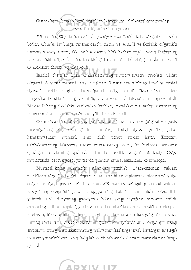 O‘zbekiston Respublikasining tinchliksevar tashqi siyosati asoslarining yaratilishi, uning tamoyillari . XX asrning 90 yillariga kelib dunyo siyosiy xaritasida katta o‘zgarishlar sodir bo‘ldi. Chunki bir-biriga qarama-qarshi SSSR va AQSH yetakchilik qilganikki ijtimoiy-siyosiy tuzum, ikki harbiy-siyosiy blok barham topdi. Sobiq Ittifoqning parchalanishi natijasida uning tarkibidagi 15 ta mustaqil davlat, jumladan mustaqil O‘zbekiston davlati vujudga keldi. Istiqlol sharofati bilan O‘zbekistonning ijtimoiy-siyosiy qiyofasi tubdan o‘zgardi. Suveren mustaqil davlat sifatida O‘zbekiston o‘zining ichki va tashqi siyosatini erkin belgilash imkoniyatini qo‘lga kiritdi. Respublikada ulkan bunyodkorlik ishlari amalga oshirilib, barcha sohalarida islohotlar amalga oshirildi. Mustaqillikning dastlabki kunlaridan boshlab, mamlakatimiz tashqi siyosatining ustuvor yo‘nalishlari va asosiy tamoyillari ishlab chiqildi. O‘zbekistonning o‘z taraqqiyot istiqbollari uchun qulay jo‘g‘rofiy-siyosiy imkoniyatlarga ega ekanligi ham mustaqil tashqi siyosat yuritish, jahon hamjamiyatidan munosib o‘rin olish uchun imkon berdi. Xususan, O‘zbekistonning Markaziy Osiyo mintaqasidagi o‘rni, bu hududda istiqomat qiladigan xalqlarning qadimdan hamfikr bo‘lib kelgani Markaziy Osiyo mintaqasida tashqi siyosat yuritishda ijtimoiy zarurat hisoblanib kelinmoqda. Mustaqillikning dastlabki yillaridan boshlab O‘zbekistonda xalqaro tashkilotlarning faoliyatini o‘rganish va ular bilan diplomatik aloqalarni yulga qo‘yish ehtiyoji paydo bo‘ldi. Ammo XX asrning so‘nggi yilaridagi xalqaro vaziyatning o‘zgarishi jahon taraqqiyotining holatini ham tubdan o‘zgartirib yubordi. Endi dunyoning geosiyosiy holati yangi qiyofada namoyon bo‘ldi. Jahonning turli mintaqalari, yaqin va uzoq hududlarida qarama-qarshilik o‘choqlari kuchayib, bir so‘z bilan aytganda, havf-hatar tobora o‘sib borayotganini nazarda tutmoq kerak. Shu bois O‘zbekistonning xalqaro maydonda olib borayotgan tashqi siyosatini, uning mamlakatimizning milliy manfaatlariga javob beradigan strategik ustuvor yo‘nalishlarini aniq belgilab olish nihoyatda dolzarb masalalardan biriga aylandi. 