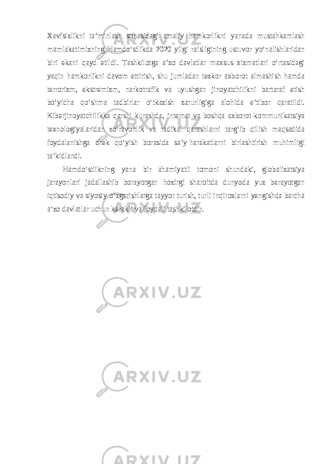 Xavfsizlikni ta’minlash sohasidagi amaliy hamkorlikni yanada mustahkamlash mamlakatimizning Hamdo‘stlikda 2020 yilgi raisligining ustuvor yo‘nalishlaridan biri ekani qayd etildi. Tashkilotga a’zo davlatlar maxsus xizmatlari o‘rtasidagi yaqin hamkorlikni davom ettirish, shu jumladan tezkor axborot almashish hamda terrorizm, ekstremizm, narkotrafik va uyushgan jinoyatchilikni bartaraf etish bo‘yicha qo‘shma tadbirlar o‘tkazish zarurligiga alohida e’tibor qaratildi. Kiberjinoyatchilikka qarshi kurashda, internet va boshqa axborot-kommunikatsiya texnologiyalaridan zo‘ravonlik va radikal qarashlarni targ‘ib qilish maqsadida foydalanishga chek qo‘yish borasida sa’y-harakatlarni birlashtirish muhimligi ta’kidlandi. Hamdo‘stlikning yana bir ahamiyatli tomoni shundaki, globalizatsiya jarayonlari jadallashib borayotgan hozirgi sharoitda dunyoda yuz berayotgan iqtisodiy va siyosiy o‘zgarishlarga tayyor turish, turli inqirozlarni yengishda barcha a’zo davlatlar uchun kerakli va foydali tashkilotdir. 