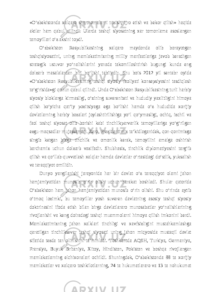 «O‘zbekistonda xalqaro shartnomalarni tuzish, ijro etish va bekor qilish» haqida aktlar ham qabul qilindi. Ularda tashqi siyosatning xar tomonlama asoslangan tamoyillari o‘z aksini topdi. O‘zbekiston Respublikasining xalqaro maydonda olib borayotgan tashqisiyosatini, uning mamlakatimizning milliy manfaatlariga javob beradigan strategik ustuvor yo‘nalishlarini yanada takomillashtirish bugungi kunda eng dolzarb masalalardan biri bo‘lishi tabiiydir. Shu bois 2012 yil sentabr oyida «O‘zbekiston Respublikasining tashqi siyosiy faoliyati konsepsiyasini tasdiqlash to‘g‘risida»gi qonun qabul qilindi. Unda O‘zbekiston Respublikasining turli harbiy siyosiy bloklarga kirmasligi, o‘zining suvereniteti va hududiy yaxlitligini himoya qilish bo‘yicha qat’iy pozitsiyaga ega bo‘lishi hamda o‘z hududida xorijiy davlatlarning harbiy bazalari joylashtirilishiga yo‘l qo‘ymasligi, ochiq, izchil va faol tashqi siyosat olib borishi kabi tinchlikparvarlik tamoyillariga yo‘g‘rilgan ezgu-maqsadlar mujassamdir. Zero, Prezidentimiz ta’kidlaganidek, qon-qonimizga singib ketgan bizga tinchlik va omonlik kerak, tamoyilini amalga oshirish barchamiz uchun dolzarb vazifadir. Shubhasiz, tinchlik diplomatiyasini targ‘ib qilish va qo‘llab-quvvatlash xalqlar hamda davlatlar o‘rtasidagi do‘stlik, yuksalish va taraqqiyot omilidir. Dunyo yangilanishi jarayonida har bir davlat o‘z taraqqiyot olami jahon hamjamiyatidan munosib o‘rin olish uchun harakat boshladi. Shular qatorida O‘zbekiston ham jahon hamjamiyatidan munosib o‘rin olishi. Shu o‘rinda aytib o‘tmoq lozimki, bu tamoyillar yosh suveren davlatning asosiy tashqi siyosiy doktrinasini ifoda etish bilan birga davlatlararo munosabatlar yo‘nalishlarining rivojlanishi va keng doiradagi tashqi muammolarni himoya qilish imkonini berdi. Mamlakatimizning jahon xalklari tinchligi va xavfsizligini mustahkamlashga qaratilgan tinchliksevar tashqi siyosati uning jahon miqyosida mustaqil davlat sifatida tezda tan olinishini ta’minladi. Toshkentda AQSH, Turkiya, Germaniya, Fransiya, Buyuk Britaniya, Xitoy, Hindiston, Pokiston va boshqa rivojlangan mamlakatlarning elchixonalari ochildi. Shuningdek, O‘zbekistonda 88 ta xorijiy mamlakatlar va xalqaro tashkilotlarning, 24 ta hukumatlararo va 13 ta nohukumat 