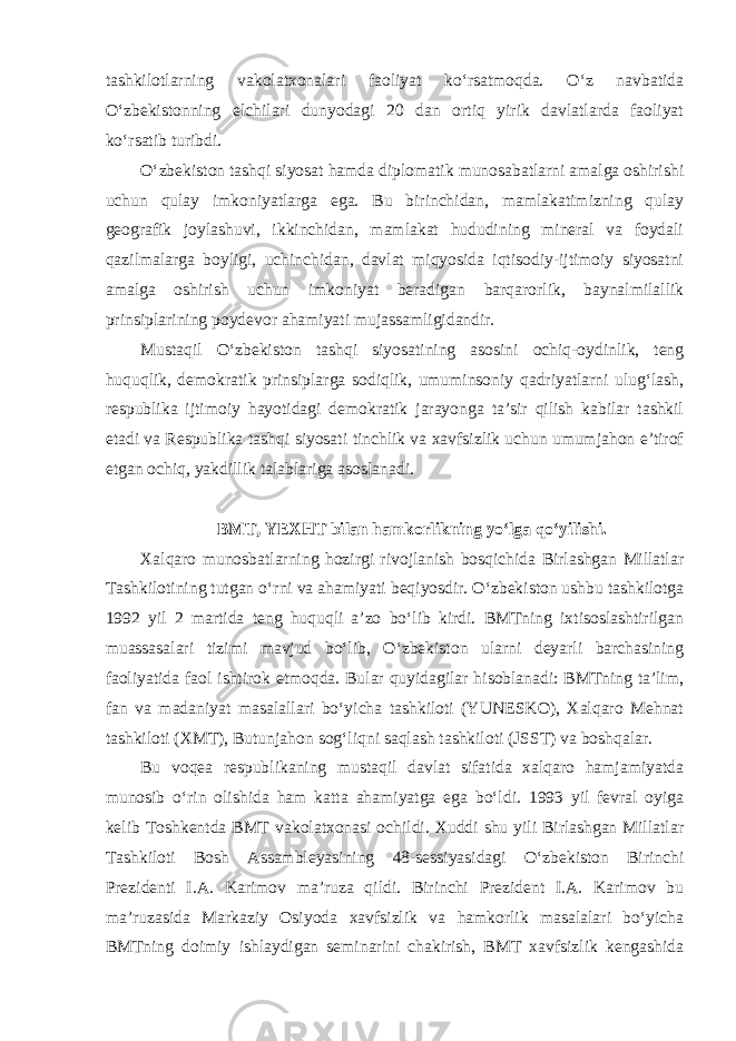 tashkilotlarning vakolatxonalari faoliyat ko‘rsatmoqda. O‘z navbatida O‘zbekistonning elchilari dunyodagi 20 dan ortiq yirik davlatlarda faoliyat ko‘rsatib turibdi. O‘zbekiston tashqi siyosat hamda diplomatik munosabatlarni amalga oshirishi uchun qulay imkoniyatlarga ega. Bu birinchidan, mamlakatimizning qulay geografik joylashuvi, ikkinchidan, mamlakat hududining mineral va foydali qazilmalarga boyligi, uchinchidan, davlat miqyosida iqtisodiy-ijtimoiy siyosatni amalga oshirish uchun imkoniyat beradigan barqarorlik, baynalmilallik prinsiplarining poydevor ahamiyati mujassamligidandir. Mustaqil O‘zbekiston tashqi siyosatining asosini ochiq-oydinlik, teng huquqlik, demokratik prinsiplarga sodiqlik, umuminsoniy qadriyatlarni ulug‘lash, respublika ijtimoiy hayotidagi demokratik jarayonga ta’sir qilish kabilar tashkil etadi va Respublika tashqi siyosati tinchlik va xavfsizlik uchun umumjahon e’tirof etgan ochiq, yakdillik talablariga asoslanadi. BMT, YEXHT bilan hamkorlikning yo‘lga qo‘yilishi. Xalqaro munosbatlarning hozirgi rivojlanish bosqichida Birlashgan Millatlar Tashkilotining tutgan o‘rni va ahamiyati beqiyosdir. O‘zbekiston ushbu tashkilotga 1992 yil 2 martida teng huquqli a’zo bo‘lib kirdi. BMTning ixtisoslashtirilgan muassasalari tizimi mavjud bo‘lib, O‘zbekiston ularni deyarli barchasining faoliyatida faol ishtirok etmoqda. Bular quyidagilar hisoblanadi: BMTning ta’lim, fan va madaniyat masalallari bo‘yicha tashkiloti (YUNESKO), Xalqaro Mehnat tashkiloti (XMT), Butunjahon sog‘liqni saqlash tashkiloti (JSST) va boshqalar. Bu voqea respublikaning mustaqil davlat sifatida xalqaro hamjamiyatda munosib o‘rin olishida ham katta ahamiyatga ega bo‘ldi. 1993 yil fevral oyiga kelib Toshkentda BMT vakolatxonasi ochildi. Xuddi shu yili Birlashgan Millatlar Tashkiloti Bosh Assambleyasining 48-sessiyasidagi O‘zbekiston Birinchi Prezidenti I.A. Karimov ma’ruza qildi. Birinchi Prezident I.A. Karimov bu ma’ruzasida Markaziy Osiyoda xavfsizlik va hamkorlik masalalari bo‘yicha BMTning doimiy ishlaydigan seminarini chakirish, BMT xavfsizlik kengashida 