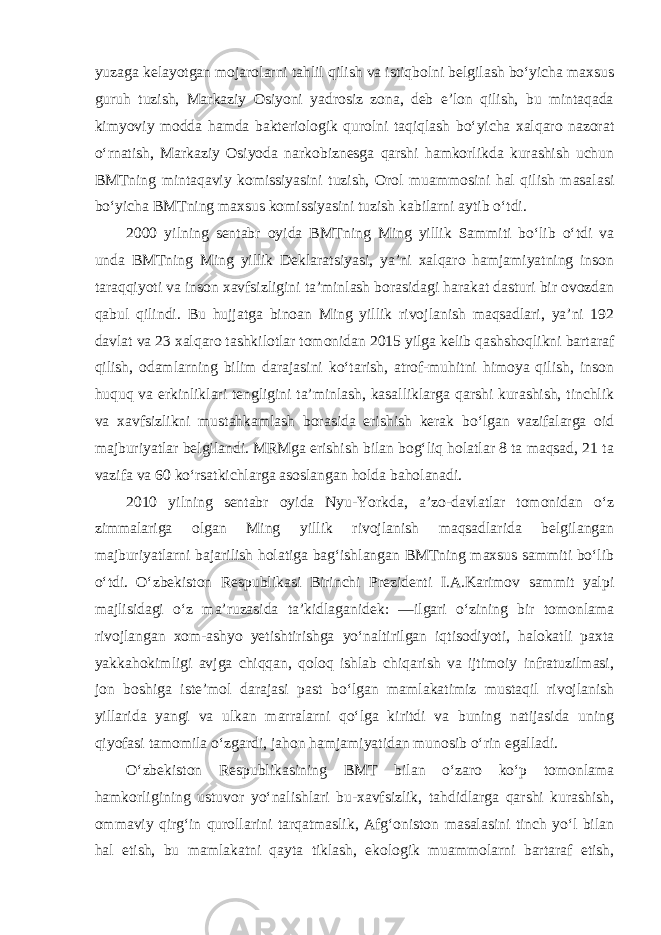 yuzaga kelayotgan mojarolarni tahlil qilish va istiqbolni belgilash bo‘yicha maxsus guruh tuzish, Markaziy Osiyoni yadrosiz zona, deb e’lon qilish, bu mintaqada kimyoviy modda hamda bakteriologik qurolni taqiqlash bo‘yicha xalqaro nazorat o‘rnatish, Markaziy Osiyoda narkobiznesga qarshi hamkorlikda kurashish uchun BMTning mintaqaviy komissiyasini tuzish, Orol muammosini hal qilish masalasi bo‘yicha BMTning maxsus komissiyasini tuzish kabilarni aytib o‘tdi. 2000 yilning sentabr oyida BMTning Ming yillik Sammiti bo‘lib o‘tdi va unda BMTning Ming yillik Deklaratsiyasi, ya’ni xalqaro hamjamiyatning inson taraqqiyoti va inson xavfsizligini ta’minlash borasidagi harakat dasturi bir ovozdan qabul qilindi. Bu hujjatga binoan Ming yillik rivojlanish maqsadlari, ya’ni 192 davlat va 23 xalqaro tashkilotlar tomonidan 2015 yilga kelib qashshoqlikni bartaraf qilish, odamlarning bilim darajasini ko‘tarish, atrof-muhitni himoya qilish, inson huquq va erkinliklari tengligini ta’minlash, kasalliklarga qarshi kurashish, tinchlik va xavfsizlikni mustahkamlash borasida erishish kerak bo‘lgan vazifalarga oid majburiyatlar belgilandi. MRMga erishish bilan bog‘liq holatlar 8 ta maqsad, 21 ta vazifa va 60 ko‘rsatkichlarga asoslangan holda baholanadi. 2010 yilning sentabr oyida Nyu-Yorkda, a’zo-davlatlar tomonidan o‘z zimmalariga olgan Ming yillik rivojlanish maqsadlarida belgilangan majburiyatlarni bajarilish holatiga bag‘ishlangan BMTning maxsus sammiti bo‘lib o‘tdi. O‘zbekiston Respublikasi Birinchi Prezidenti I.A.Karimov sammit yalpi majlisidagi o‘z ma’ruzasida ta’kidlaganidek: ―ilgari o‘zining bir tomonlama rivojlangan xom-ashyo yetishtirishga yo‘naltirilgan iqtisodiyoti, halokatli paxta yakkahokimligi avjga chiqqan, qoloq ishlab chiqarish va ijtimoiy infratuzilmasi, jon boshiga iste’mol darajasi past bo‘lgan mamlakatimiz mustaqil rivojlanish yillarida yangi va ulkan marralarni qo‘lga kiritdi va buning natijasida uning qiyofasi tamomila o‘zgardi, jahon hamjamiyatidan munosib o‘rin egalladi. O‘zbekiston Respublikasining BMT bilan o‘zaro ko‘p tomonlama hamkorligining ustuvor yo‘nalishlari bu-xavfsizlik, tahdidlarga qarshi kurashish, ommaviy qirg‘in qurollarini tarqatmaslik, Afg‘oniston masalasini tinch yo‘l bilan hal etish, bu mamlakatni qayta tiklash, ekologik muammolarni bartaraf etish, 