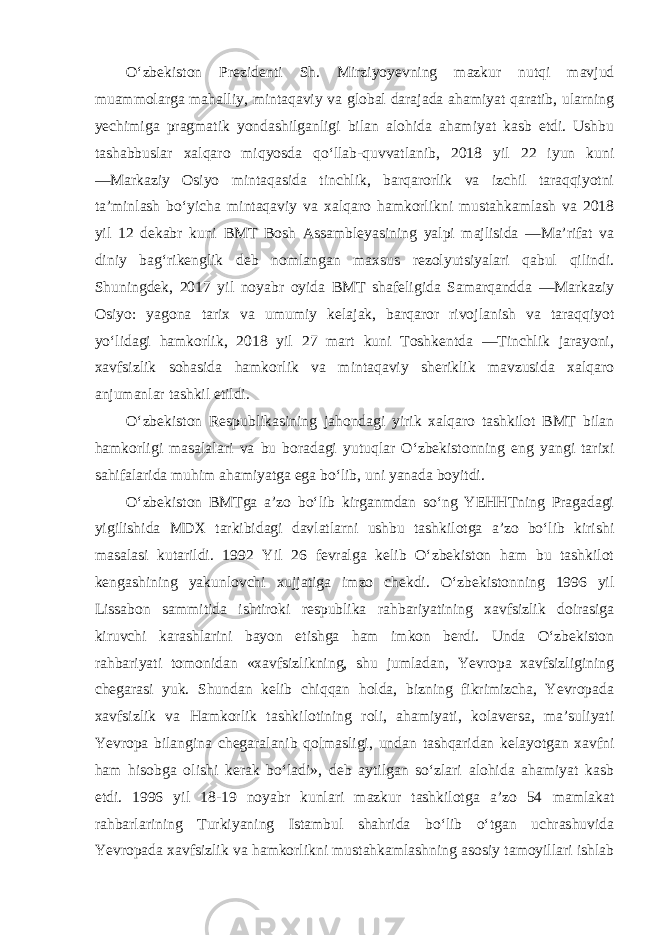 O‘zbekiston Prezidenti Sh. Mirziyoyevning mazkur nutqi mavjud muammolarga mahalliy, mintaqaviy va global darajada ahamiyat qaratib, ularning yechimiga pragmatik yondashilganligi bilan alohida ahamiyat kasb etdi. Ushbu tashabbuslar xalqaro miqyosda qo‘llab-quvvatlanib, 2018 yil 22 iyun kuni ―Markaziy Osiyo mintaqasida tinchlik, barqarorlik va izchil taraqqiyotni ta’minlash bo‘yicha mintaqaviy va xalqaro hamkorlikni mustahkamlash va 2018 yil 12 dekabr kuni BMT Bosh Assambleyasining yalpi majlisida ―Ma’rifat va diniy bag‘rikenglik deb nomlangan maxsus rezolyutsiyalari qabul qilindi. Shuningdek, 2017 yil noyabr oyida BMT shafeligida Samarqandda ―Markaziy Osiyo: yagona tarix va umumiy kelajak, barqaror rivojlanish va taraqqiyot yo‘lidagi hamkorlik, 2018 yil 27 mart kuni Toshkentda ―Tinchlik jarayoni, xavfsizlik sohasida hamkorlik va mintaqaviy sheriklik mavzusida xalqaro anjumanlar tashkil etildi. O‘zbekiston Respublikasining jahondagi yirik xalqaro tashkilot BMT bilan hamkorligi masalalari va bu boradagi yutuqlar O‘zbekistonning eng yangi tarixi sahifalarida muhim ahamiyatga ega bo‘lib, uni yanada boyitdi. O‘zbekiston BMTga a’zo bo‘lib kirganmdan so‘ng YEHHTning Pragadagi yigilishida MDX tarkibidagi davlatlarni ushbu tashkilotga a’zo bo‘lib kirishi masalasi kutarildi. 1992 Yil 26 fevralga kelib O‘zbekiston ham bu tashkilot kengashining yakunlovchi xujjatiga imzo chekdi. O‘zbekistonning 1996 yil Lissabon sammitida ishtiroki respublika rahbariyatining xavfsizlik doirasiga kiruvchi karashlarini bayon etishga ham imkon berdi. Unda O‘zbekiston rahbariyati tomonidan «xavfsizlikning, shu jumladan, Yevropa xavfsizligining chegarasi yuk. Shundan kelib chiqqan holda, bizning fikrimizcha, Yevropada xavfsizlik va Hamkorlik tashkilotining roli, ahamiyati, kolaversa, ma’suliyati Yevropa bilangina chegaralanib qolmasligi, undan tashqaridan kelayotgan xavfni ham hisobga olishi kerak bo‘ladi», deb aytilgan so‘zlari alohida ahamiyat kasb etdi. 1996 yil 18-19 noyabr kunlari mazkur tashkilotga a’zo 54 mamlakat rahbarlarining Turkiyaning Istambul shahrida bo‘lib o‘tgan uchrashuvida Yevropada xavfsizlik va hamkorlikni mustahkamlashning asosiy tamoyillari ishlab 