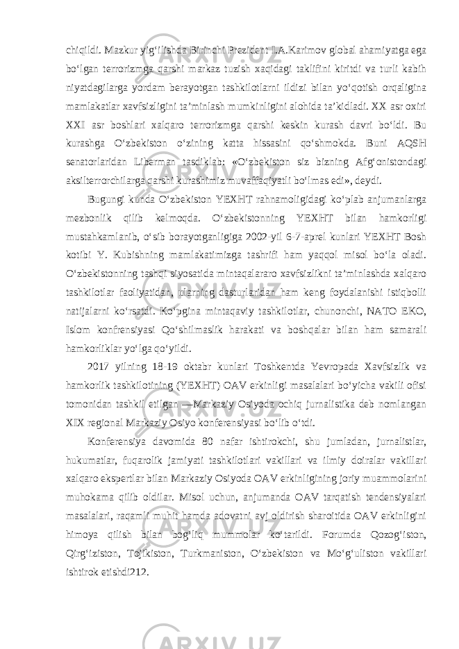 chiqildi. Mazkur yig‘ilishda Birinchi Prezident I.A.Karimov global ahamiyatga ega bo‘lgan terrorizmga qarshi markaz tuzish xaqidagi taklifini kiritdi va turli kabih niyatdagilarga yordam berayotgan tashkilotlarni ildizi bilan yo‘qotish orqaligina mamlakatlar xavfsizligini ta’minlash mumkinligini alohida ta’kidladi. XX asr oxiri XXI asr boshlari xalqaro terrorizmga qarshi keskin kurash davri bo‘ldi. Bu kurashga O‘zbekiston o‘zining katta hissasini qo‘shmokda. Buni AQSH senatorlaridan Liberman tasdiklab: «O‘zbekiston siz bizning Afg‘onistondagi aksilterrorchilarga qarshi kurashimiz muvaffaqiyatli bo‘lmas edi», deydi. Bugungi kunda O‘zbekiston YEXHT rahnamoligidagi ko‘plab anjumanlarga mezbonlik qilib kelmoqda. O‘zbekistonning YEXHT bilan hamkorligi mustahkamlanib, o‘sib borayotganligiga 2002-yil 6-7-aprel kunlari YEXHT Bosh kotibi Y. Kubishning mamlakatimizga tashrifi ham yaqqol misol bo‘la oladi. O‘zbekistonning tashqi siyosatida mintaqalararo xavfsizlikni ta’minlashda xalqaro tashkilotlar faoliyatidan, ularning dasturlaridan ham keng foydalanishi istiqbolli natijalarni ko‘rsatdi. Ko‘pgina mintaqaviy tashkilotlar, chunonchi, NATO EKO, Islom konfrensiyasi Qo‘shilmaslik harakati va boshqalar bilan ham samarali hamkorliklar yo‘lga qo‘yildi. 2017 yilning 18-19 oktabr kunlari Toshkentda Yevropada Xavfsizlik va hamkorlik tashkilotining (YEXHT) OAV erkinligi masalalari bo‘yicha vakili ofisi tomonidan tashkil etilgan ―Markaziy Osiyoda ochiq jurnalistika deb nomlangan XIX regional Markaziy Osiyo konferensiyasi bo‘lib o‘tdi. Konferensiya davomida 80 nafar ishtirokchi, shu jumladan, jurnalistlar, hukumatlar, fuqarolik jamiyati tashkilotlari vakillari va ilmiy doiralar vakillari xalqaro ekspertlar bilan Markaziy Osiyoda OAV erkinligining joriy muammolarini muhokama qilib oldilar. Misol uchun, anjumanda OAV tarqatish tendensiyalari masalalari, raqamli muhit hamda adovatni avj oldirish sharoitida OAV erkinligini himoya qilish bilan bog‘liq mummolar ko‘tarildi. Forumda Qozog‘iston, Qirg‘iziston, Tojikiston, Turkmaniston, O‘zbekiston va Mo‘g‘uliston vakillari ishtirok etishdi212. 