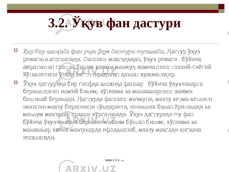 3.2. Ўқув фан дастури  Ҳар бир алоҳида фан учун ўқув дастури тузилади. Дастур ўқув режасига асосланади. Фаннинг мақсадидан, ўқув режаси бўйича ажратилган соат ва билим ҳажми мавжуд жамиятнинг ғоявий-сиёсий йўналишини ўзида акс эттирадиган давлат ҳужжатидир.  Ўқув дастурида бир синфда алоҳида фанлар бўйича ўқувчиларга берила-диган илмий билим, кўникма ва малакаларнинг ҳажми белгилаб берилади. Дастурда фаннинг мазмуни, мавзу кетма-кетлиги иккинчи мавзу биринчини тўлдириши, изчиллик билан ёритилади ва маълум мавзулар орқали кўрсатилади. Ўқув дастурида шу фан бўйича ўқувчиларга берилиши лозим бўлган билим, кўникма ва малакалар кичик мавзуларда ифодаланиб, мавзу мақсади қисқача изоҳланади. www.arxiv.uz 