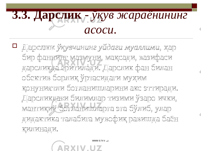 3.3. Дарслик - ўқув жараёнининг асоси .  Дарслик ўқувчининг уйдаги муаллими , ҳар бир фаннинг мазмуни, мақсади, вазифаси дарсликда ёритилади. Дарслик фан билан обектив борлиқ ўртасидаги муҳим қонуниятли боғланишларини акс эттиради. Дарсликдаги билимлар тизими ўзаро ички, мантиқий боғланишларга эга бўлиб, улар дидактика талабига мувофиқ равишда баён қилинади. www.arxiv.uz 