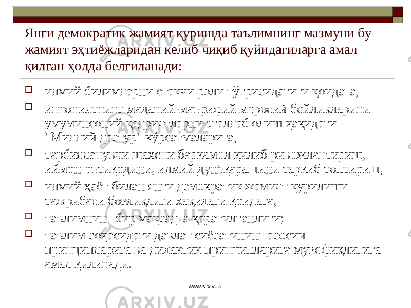 Янги демократик жамият қуришда таълимнинг мазмуни бу жамият эҳтиёжларидан келиб чиқиб қуйидагиларга амал қилган ҳолда белгиланади:  илмий билимларни е такчи роли тўғрисидагиги қоидага;  инсониятнинг маданий-маърифий меросий бойликларини умуминсоний қадриятларни эгаллаб олиш ҳақидаги &#34;Миллий дастур&#34; кўрсатмаларига;  тарбияланувчи шахсни баркамол қилиб ривожлантириш, иймон- э ътиқодини, илмий дунёқарашини таркиб топтириш;  илмий ҳаёт билан янги демократик жамият қурилиши тажрибаси боғлиқлиги ҳақидаги қоидага;  та ъл имнинг бир мақсадга қаратилганлиги;  та ъл им соҳасидаги давлат сиёсатининг асосий принципларига ва дидактик принципларига мувофиқлигига амал қилинади. www.arxiv.uz 