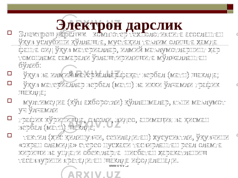 Электрон дарслик  Электрон дарслик - компютер технологиясига асосланган ўқув услубини қўллашга, мустақил таълим олишга ҳамда фанга оид ўқув материаллар, илмий маълумотларнинг ҳар томонлама самарали ўзлаштирилишига мўлжалланган бўлиб :  - ўқув ва илмий материаллар фақат вербал (матн) шаклда;  - ўқув материаллар вербал (матн) ва икки ўлчамли график шаклда;  - мултимедиа (кўп ахборотли) қўлланмалар, яъни маълумот уч ўлчамли  график кўринишда, овозли, видео, анимация ва қисман вербал (матн) шаклда;  - тактил (ҳис қилинувчи, сезиладиган) хусусиятли, ўқувчини «экран оламида» стерео нусхаси тасвирланган реал оламга кириши ва ундаги обектларга нисбатан ҳаракатланиш тасаввурини яратадиган шаклда ифодаланади. www.arxiv.uz 