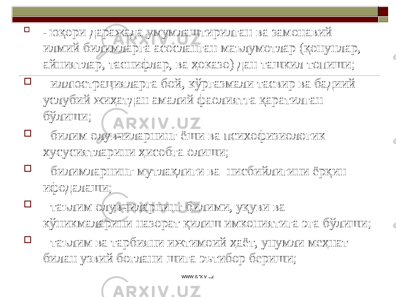  - юқори даражада умумлаштирилган ва замонавий илмий билимларга асосланган маълумотлар (қонунлар, айниятлар, таснифлар, ва ҳоказо) дан ташкил топиши;  - иллюстрацияларга бой, кўргазмали тасвир ва бадиий- услубий жиҳатдан амалий фаолиятга қаратилган бўлиши;  - билим олувчиларнинг ёши ва психофизиологик хусусиятларини ҳисобга олиши;  - билимларнинг мутлақлиги ва нисб ийлигини ёрқин ифодалаши;  - таълим олувчиларнинг билими, уқуви ва кўникмаларини назорат қилиш имкониятига эга бўлиши;  - таълим ва тарбияни ижтимоий ҳаёт, унумли меҳнат билан узвий боғлани-шига эътибор бериши; www.arxiv.uz 