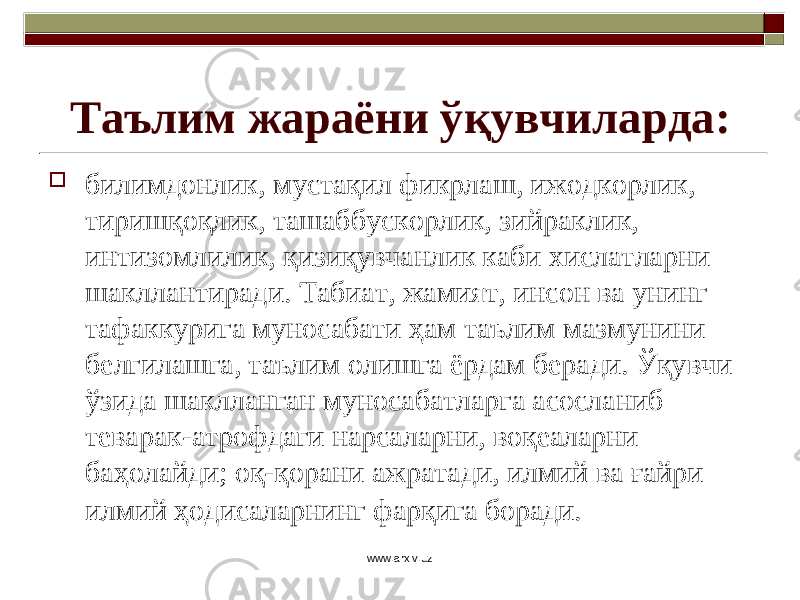 Таълим жараёни ўқувчиларда:  билимдонлик, мустақил фикрлаш, ижодкорлик, тиришқоқлик, ташаббускорлик, зийраклик, интизомлилик, қизиқувчанлик каби хислатларни шакллантиради. Табиат, жамият, инсон ва унинг тафаккурига муносабати ҳам таълим мазмунини белгилашга, таълим олишга ёрдам беради. Ўқувчи ўзида шаклланган муносабатларга асосланиб теварак-атрофдаги нарсаларни, воқеаларни баҳолайди; оқ-қорани ажратади, илмий ва ғайри и лмий ҳодисаларнинг фарқига боради. www.arxiv.uz 