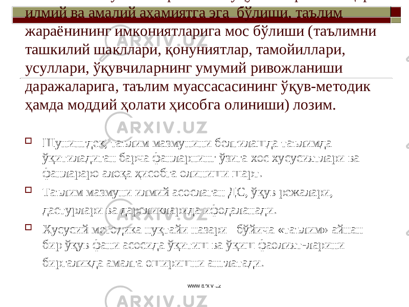 Таълим мазмунига киритилган ўқув материали юқори илмий ва амалий аҳамиятга эга бўлиши, таълим жараёнининг имкониятларига мос бўлиши (таълимни ташкилий шакллари, қонуниятлар, тамойиллари, усуллари, ўқувчиларнинг умумий ривожланиши даражаларига, таълим муассасасининг ўқув-методик ҳамда моддий ҳолати ҳисобга олиниши) лозим.  Шунингдек, таълим мазмунини белгилашда таълимда ўқитиладиган барча фанларнинг ўзига хос хусусиятлари ва фанлараро алоқа ҳисобга олиниши шарт.  Таълим мазмуни илмий асослаган Д С , ўқув режалари, дастурлари ва дарсликларида ифодаланади.  Хусусий методика нуқтайи назари бўйича «таълим» айнан бир ўқув фани асосида ўқитиш ва ўқиш фаолият - ларини биргаликда амалга оширишни англатади. www.arxiv.uz 