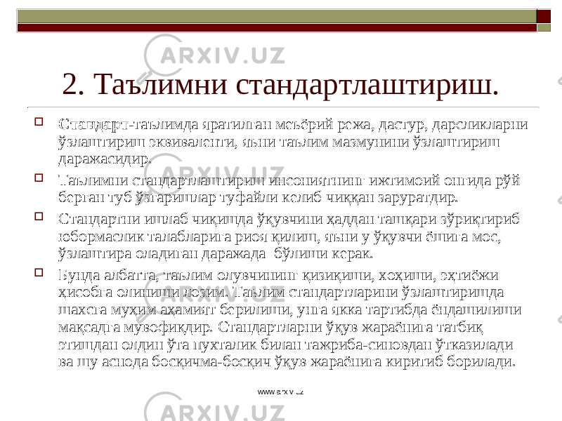 2. Таълимни стандартлаштириш.  Стандарт -таълимда яратилган меъёрий режа, дастур, дарсликларни ўзлаштириш эквиваленти, яъни таълим мазмунини ўзлаштириш даражасидир.  Таълимни стандартлаштириш инсониятнинг ижтимоий онгида рўй берган туб ўзгаришлар туфайли келиб чиққан заруратдир.  Стандартни ишлаб чиқишда ўқувчини ҳаддан ташқари зўриқтириб юбормаслик талабларига риоя қилиш, яъни у ўқувчи ёшига мос, ўзлаштира оладиган даражада бўлиши керак.  Бунда албатта, таълим олувчининг қизиқиши, хоҳиши, эҳтиёжи ҳисобга олиниши лозим. Таълим стандартларини ўзлаштиришда шахсга муҳим аҳамият берилиши, унга якка тартибда ёндашилиши мақсадга мувофиқдир. Стандартларни ўқув жараёнига татбиқ этишдан олдин ўта пухталик билан тажриба-синовдан ўтказилади ва шу аснода босқичма-босқич ўқув жараёнига киритиб борилади. www.arxiv.uz 