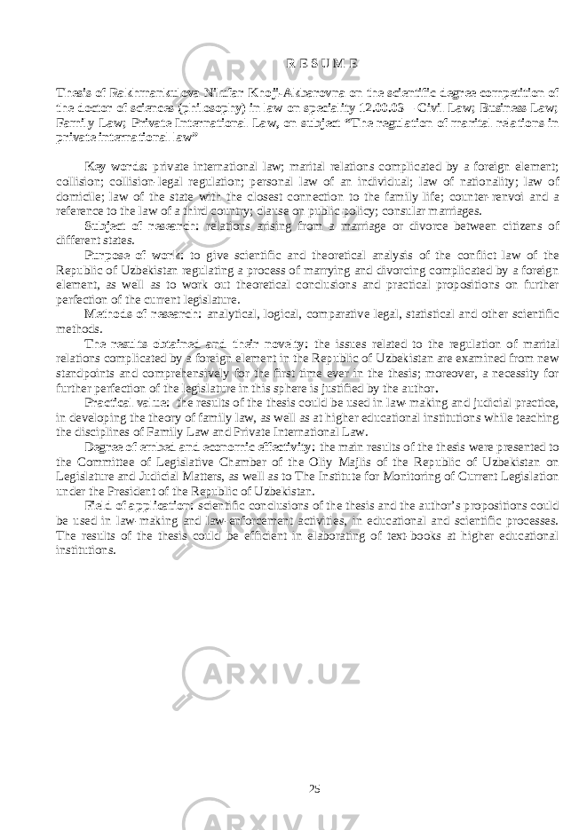 R E S U M E Thesis of Rakhmankulova Nilufar Khoji-Akbarovna on the scientific degree competition of the doctor of sciences (philosophy) in law on speciality 12.00.03 – Civil Law; Business Law; Family Law; Private International Law, on subject “The regulation of marital relations in private international law” Key words: private international law; marital relations complicated by a foreign element; collision; collision-legal regulation; personal law of an individual; law of nationality; law of domicile; law of the state with the closest connection to the family life; counter-renvoi and a reference to the law of a third country; clause on public policy; consular marriages. Subject of research: relations arising from a marriage or divorce between citizens of different states. Purpose of work: to give scientific and theoretical analysis of the conflict law of the Republic of Uzbekistan regulating a process of marrying and divorcing complicated by a foreign element, as well as to work out theoretical conclusions and practical propositions on further perfection of the current legislature. Methods of research: analytical, logical, comparative legal, statistical and other scientific methods. The results obtained and their novelty: the issues related to the regulation of marital relations complicated by a foreign element in the Republic of Uzbekistan are examined from new standpoints and comprehensively for the first time ever in the thesis; moreover, a necessity for further perfection of the legislature in this sphere is justified by the author . Practical value: the results of the thesis could be used in law-making and judicial practice, in developing the theory of family law, as well as at higher educational institutions while teaching the disciplines of Family Law and Private International Law. Degree of embed and economic effectivity: the main results of the thesis were presented to the Committee of Legislative Chamber of the Oliy Majlis of the Republic of Uzbekistan on Legislature and Judicial Matters, as well as to The Institute for Monitoring of Current Legislation under the President of the Republic of Uzbekistan. Field of application: scientific conclusions of the thesis and the author’s propositions could be used in law-making and law-enforcement activities, in educational and scientific processes. The results of the thesis could be efficient in elaborating of text-books at higher educational institutions. 25 