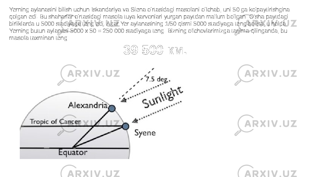 Yerning aylanasini bilish uchun Iskandariya va Siena oʻrtasidagi masofani oʻlchab, uni 50 ga koʻpaytirishgina qolgan edi. Bu shaharlar oʻrtasidagi masofa tuya karvonlari yurgan paytdan maʼlum boʻlgan. O&#39;sha paytdagi birliklarda u 5000 stadiyaga teng edi. Agar Yer aylanasining 1/50 qismi 5000 stadiyaga teng bo&#39;lsa, u holda Yerning butun aylanasi 5000 x 50 = 250 000 stadiyaga teng. Bizning o&#39;lchovlarimizga tarjima qilinganda, bu masofa taxminan teng 39 500 км. 