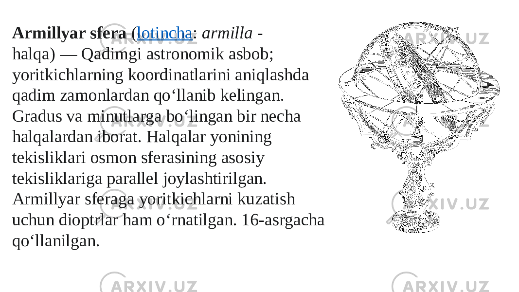 Armillyar sfera  ( lotincha :  armilla  - halqa) — Qadimgi astronomik asbob; yoritkichlarning koordinatlarini aniqlashda qadim zamonlardan qoʻllanib kelingan. Gradus va minutlarga boʻlingan bir necha halqalardan iborat. Halqalar yonining tekisliklari osmon sferasining asosiy tekisliklariga parallel joylashtirilgan. Armillyar sferaga yoritkichlarni kuzatish uchun dioptrlar ham oʻrnatilgan. 16-asrgacha qoʻllanilgan. 