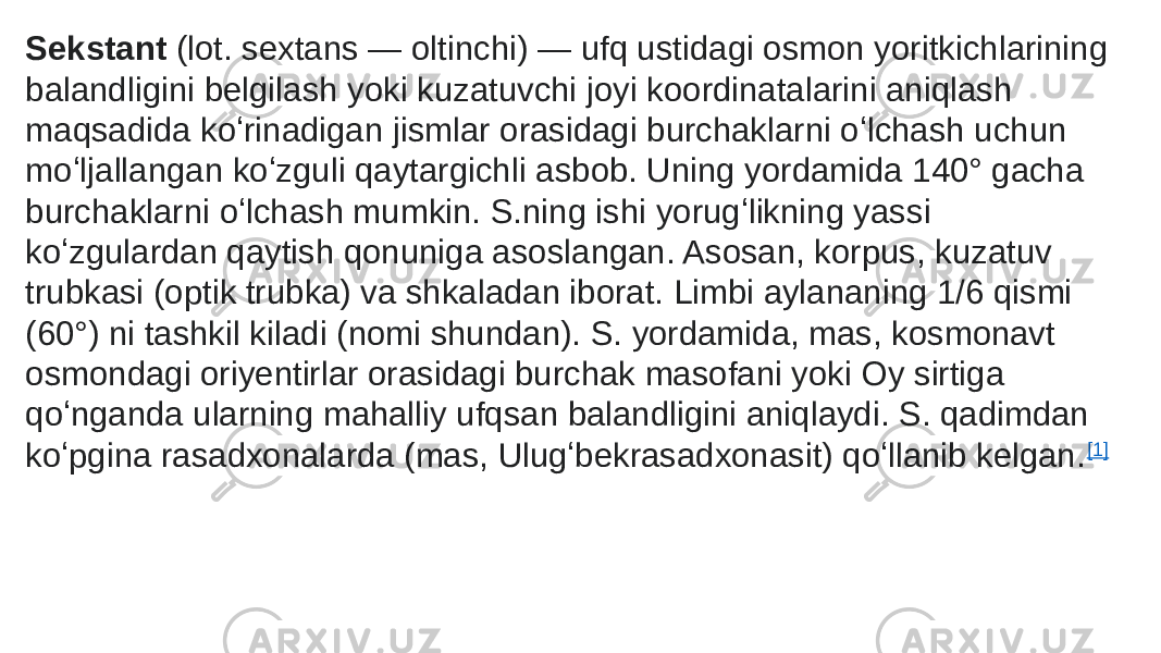 Sekstant  (lot. sextans — oltinchi) — ufq ustidagi osmon yoritkichlarining balandligini belgilash yoki kuzatuvchi joyi koordinatalarini aniqlash maqsadida koʻrinadigan jismlar orasidagi burchaklarni oʻlchash uchun moʻljallangan koʻzguli qaytargichli asbob. Uning yordamida 140° gacha burchaklarni oʻlchash mumkin. S.ning ishi yorugʻlikning yassi koʻzgulardan qaytish qonuniga asoslangan. Asosan, korpus, kuzatuv trubkasi (optik trubka) va shkaladan iborat. Limbi aylananing 1/6 qismi (60°) ni tashkil kiladi (nomi shundan). S. yordamida, mas, kosmonavt osmondagi oriyentirlar orasidagi burchak masofani yoki Oy sirtiga qoʻnganda ularning mahalliy ufqsan balandligini aniqlaydi. S. qadimdan koʻpgina rasadxonalarda (mas, Ulugʻbekrasadxonasit) qoʻllanib kelgan. [1] 