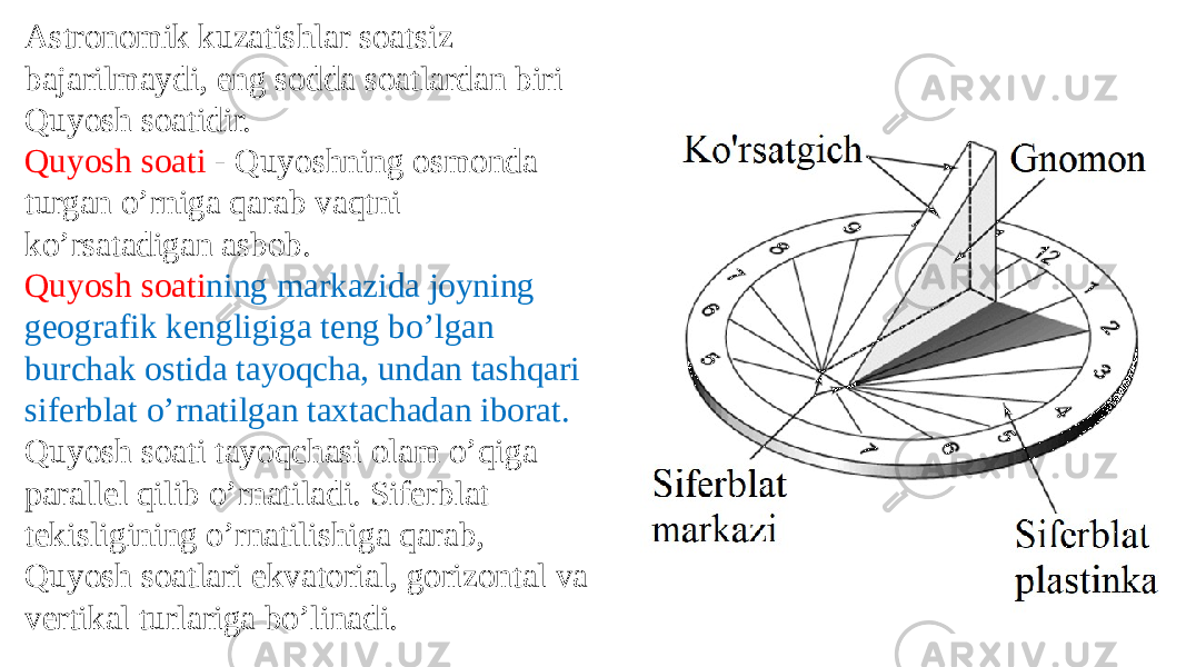 Astronomik kuzatishlar soatsiz bajarilmaydi, eng sodda soatlardan biri Quyosh soatidir. Quyosh soati - Quyoshning osmonda turgan o’rniga qarab vaqtni ko’rsatadigan asbob. Quyosh soati ning markazida joyning geografik kengligiga teng bo’lgan burchak ostida tayoqcha, undan tashqari siferblat o’rnatilgan taxtachadan iborat. Quyosh soati tayoqchasi olam o’qiga parallel qilib o’rnatiladi. Siferblat tekisligining o’rnatilishiga qarab, Quyosh soatlari ekvatorial, gorizontal va vertikal turlariga bo’linadi.   