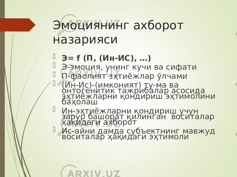 Эмоциянинг ахборот назарияси  Э= f (П, (Ин-ИС), …)  Э-эмоция, унинг кучи ва сифати  П-фаолият з ҳ ти ё жлар ў лчами  (Ин-Ис)-(имконият) ту-ма ва онтогенитик тажрибалар асосида э ҳ тиёжларни қондириш э ҳ тимолини ба ҳ олаш  Ин-э ҳ тиёжларни қондириш учун за р ур башорат қилинган воситалар ҳ ақидаги ахборот  Ис-айни дамда субъектнинг мавжуд воситалар ҳ ақидаги э ҳ тимоли 