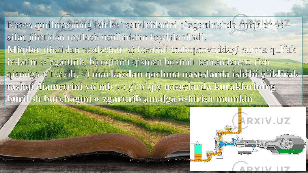 Nasos qurilmasining ish ko`rsatkichlarini o`zgartirishda miqdor va sifat jihatidan rostlash usullaridan foydalaniladi. Miqdor jihatidan rostlashni: a) bosimli truboprovoddagi surma qulfak holatini o`zgartirib, b) oqimni qisman bosimli tomondan so`rish qismiga o`tkazib, v) markazdan qochma nasoslarda ishchi g`ildirak tashqi diametrini yo`nib va g) o`qiy nasoslarda kuraklarining burilish burchagini o`zgartirib amalga oshirish mumkin 