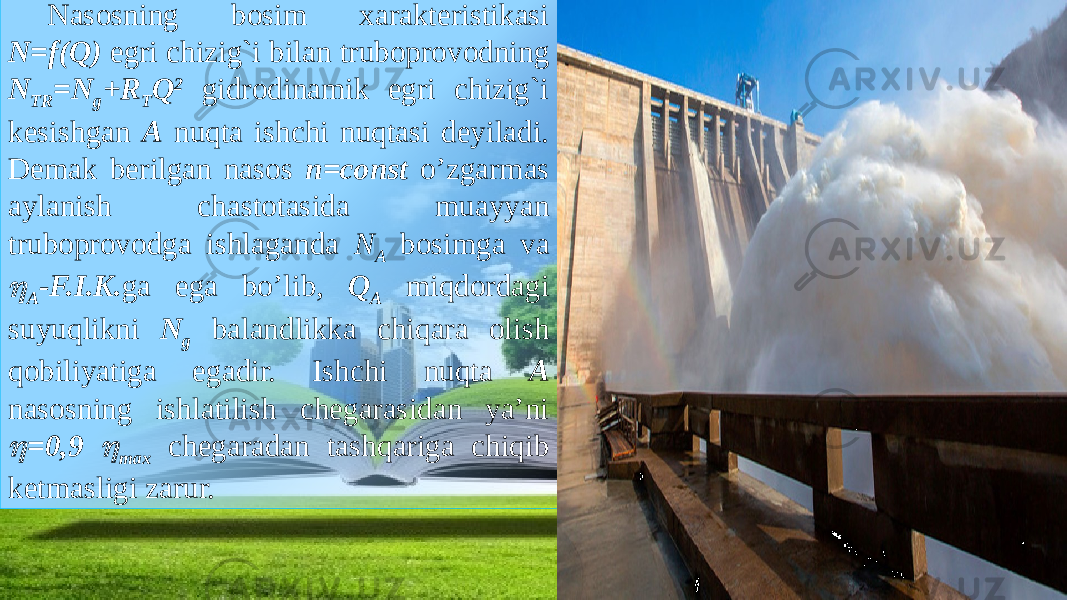 Nasosning bosim xarakteristikasi N=f(Q) egri chizig`i bilan truboprovodning N ТR =N g +R Т Q 2 gidrodinamik egri chizig`i kesishgan A nuqta ishchi nuqtasi deyiladi. Demak berilgan nasos n=const o’zgarmas aylanish chastotasida muayyan truboprovodga ishlaganda N A bosimga va  A -F.I.K. ga ega bo’lib, Q A miqdordagi suyuqlikni N g balandlikka chiqara olish qobiliyatiga egadir. Ishchi nuqta A nasosning ishlatilish chegarasidan ya’ni  = 0,9  max chegaradan tashqariga chiqib ketmasligi zarur. 