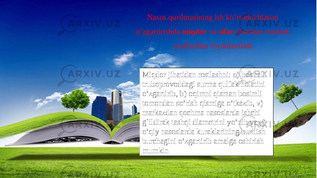 Miqdor jihatidan rostlashni: a) bosimli truboprovoddagi surma qulfak holatini o’zgartirib, b) oqimni qisman bosimli tomondan so’rish qismiga o’tkazib, v) markazdan qochma nasoslarda ishchi g`ildirak tashqi diametrini yo’nib va g) o’qiy nasoslarda kuraklarining burilish burchagini o’zgartirib amalga oshirish mumkin Nasos qurilmasining ish ko’rsatkichlarini o’zgartirishda miqdor va sifat jihatidan rostlash usullaridan foydalaniladi. 