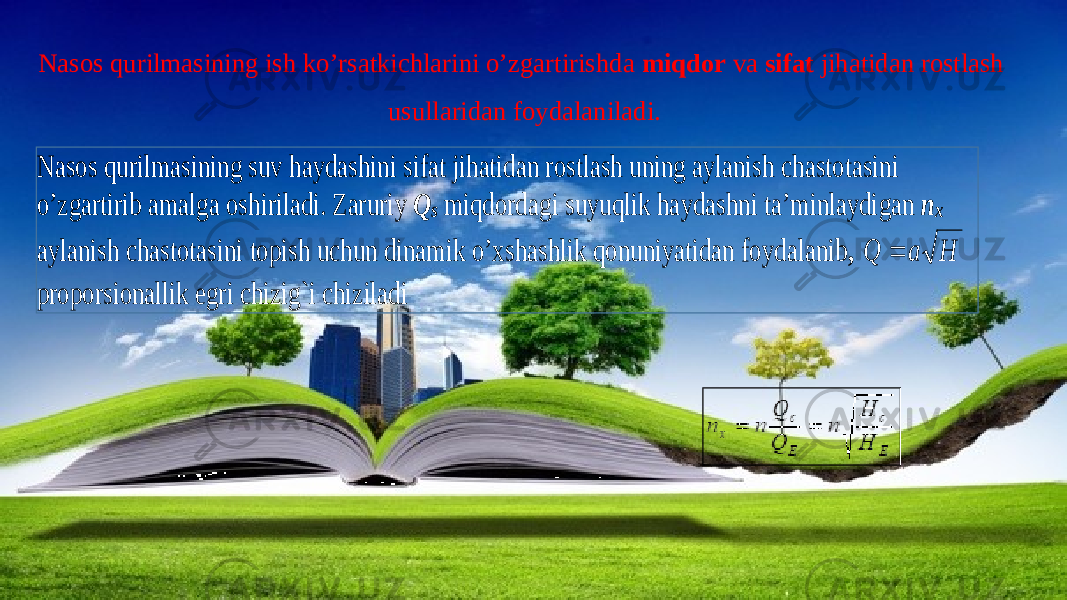 Nasos qurilmasining ish ko’rsatkichlarini o’zgartirishda miqdor va sifat jihatidan rostlash usullaridan foydalaniladi.Nasos qurilmasining suv haydashini sifat jihatidan rostlash uning aylanish chastotasini o’zgartirib amalga oshiriladi . Zaruriy Q s miqdordagi suyuqlik haydashni ta’minlaydigan n x aylanish chastotasini topish uchun dinamik o’xshashlik qonuniyatidan foydalani b , H a Q  proporsionallik egri chizig`i chiziladi 