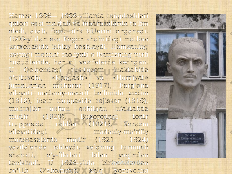 Hamza 1896— 1908-yillarda tengdoshlari qatori eski maktab va madrasalarda ta&#39;lim oladi, arab, fors, turk tiUarini o&#39;rganadi. 1909-yildan esa Kogon shahridagi matbaa korxonasida ishlay boshlaydi. Hamzaning keyingi mehnat faoliyati o&#39;lkamizning turli hududlarida, har xil vazifalarda kechgan. U Qo&#39;qondagi rus-tuzem inaktabida o&#39;qituvchi, «Kengash» va «Hurriyat» jumallarida muharar (1917), Farg&#39;ona viloyati madaniy-maorif bo&#39;limida xodim (1918), icatr truppasida rejissor (1919), muhtojlar uchun ochilgan niaktabda mudir (1920), Buxorodagi teatr truppasida rahbar (1921), Xorazm viloyatidagi madaniy-ma&#39;rifiy muassasalarda mudir (1921— 1924) vazifalarida ishlaydi, xalqning turmush sharoiti, o&#39;y-fikrlari bilan yaqindan tanishadi. U 1926-yilda birinchilardan bo&#39;Hb O&#39;zbekiston xalq yozuvchisi unvoniga sazovor bo&#39;ladi va o&#39;sha yildan e&#39;tiboran erkin ijod bilan shug&#39;ullanishga o&#39;tadi. WWW.ARXIV.UZ 