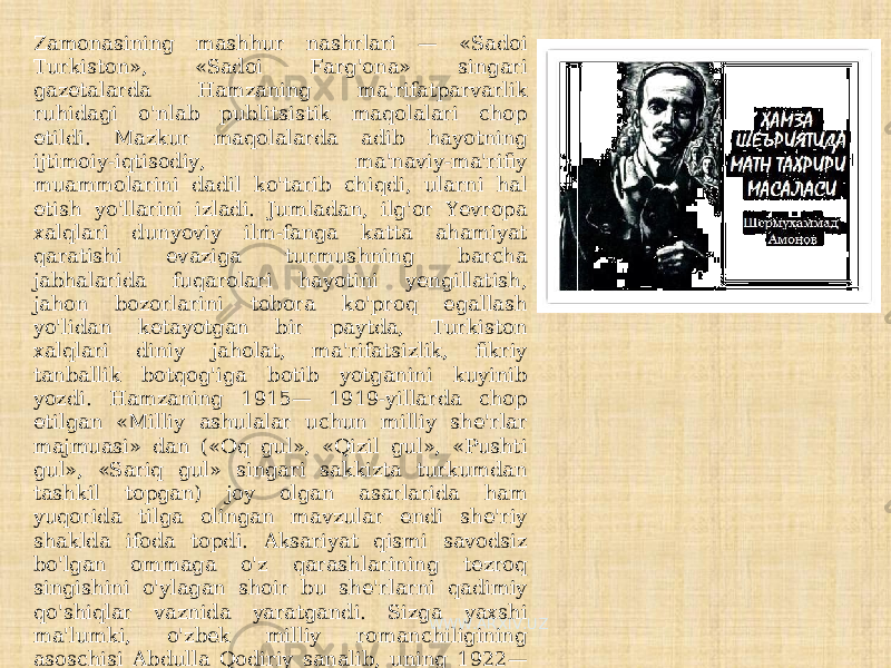 Zamonasining mashhur nashrlari — «Sadoi Turkiston», «Sadoi Farg&#39;ona» singari gazetalarda Hamzaning ma&#39;rifatparvarlik ruhidagi o&#39;nlab publitsistik maqolalari chop etildi. Mazkur maqolalarda adib hayotning ijtimoiy-iqtisodiy, ma&#39;naviy-ma&#39;rifiy muammolarini dadil ko&#39;tarib chiqdi, ularni hal etish yo&#39;llarini izladi. Jumladan, ilg&#39;or Yevropa xalqlari dunyoviy ilm-fanga katta ahamiyat qaratishi evaziga turmushning barcha jabhalarida fuqarolari hayotini yengillatish, jahon bozorlarini tobora ko&#39;proq egallash yo&#39;lidan ketayotgan bir paytda, Turkiston xalqlari diniy jaholat, ma&#39;rifatsizlik, fikriy tanballik botqog&#39;iga botib yotganini kuyinib yozdi. Hamzaning 1915— 1919-yillarda chop etilgan «Milliy ashulalar uchun milliy she&#39;rlar majmuasi» dan («Oq gul», «Qizil gul», «Pushti gul», «Sariq gul» singari sakkizta turkumdan tashkil topgan) joy olgan asarlarida ham yuqorida tilga olingan mavzular endi she&#39;riy shaklda ifoda topdi. Aksariyat qismi savodsiz bo&#39;lgan ommaga o&#39;z qarashlarining tezroq singishini o&#39;ylagan shoir bu she&#39;rlarni qadimiy qo&#39;shiqlar vaznida yaratgandi. Sizga yaxshi ma&#39;lumki, o&#39;zbek milliy romanchiligining asoschisi Abdulla Qodiriy sanalib, uning 1922— 1925-yillar oralig&#39;ida yaratgan «O&#39;tkan kunlar» romani dastlabki to&#39;laqonli o&#39;zbek romani deb e&#39;tirof etilgan. Hamza ham bu sohada o&#39;z kuchini sinab ko&#39;rgan adib hisoblanadi. WWW.ARXIV.UZ 