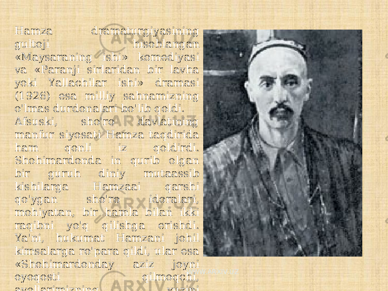 Hamza dramaturgiyasining gultoji hisoblangan «Maysaraning ishi» komediyasi va «Paranji sirlaridan bir lavha yoki Yallachilar ishi» dramasi (1926) esa milliy sahnamizning o&#39;lmas durdonalari bo&#39;lib qoldi. Afsuski, sho&#39;ro davlatining manfur siyosati Hamza taqdirida ham qonli iz qoldirdi. Shohimardonda in qurib olgan bir guruh diniy mutaassib kishilarga Hamzaai qarshi qo&#39;ygan sho&#39;ro idoralari, mohiyatan, bir hamla bilan ikki raqibni yo&#39;q qilishga erishdi. Ya&#39;ni, hukumat Hamzani johil kimsalarga ro&#39;para qildi, ular esa «Shohimardonday aziz joyni oyoqosti qilmoqchi, ayollarimizning yuzini ochmoqchi», degan uydirmalar bilan olomonni Hamzaga qarshi gijgijladi. WWW.ARXIV.UZ 