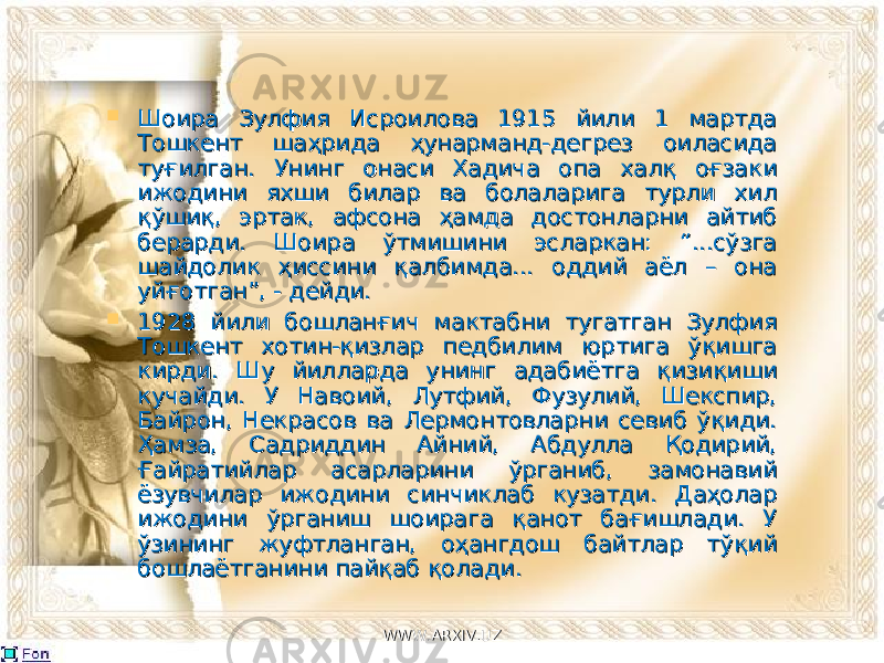  Шоира Зулфия Исроилова 1915 йили 1 мартда Шоира Зулфия Исроилова 1915 йили 1 мартда Тошкент шаҳрида ҳунарманд-дегрез оиласида Тошкент шаҳрида ҳунарманд-дегрез оиласида туғилган. Унинг онаси Хадича опа халқ оғзаки туғилган. Унинг онаси Хадича опа халқ оғзаки ижодини яхши билар ва болаларига турли хил ижодини яхши билар ва болаларига турли хил қўшиқ, эртак, афсона ҳамда достонларни айтиб қўшиқ, эртак, афсона ҳамда достонларни айтиб берарди. Шоира ўтмишини эсларкан: “...сўзга берарди. Шоира ўтмишини эсларкан: “...сўзга шайдолик ҳиссини қалбимда... оддий аёл – она шайдолик ҳиссини қалбимда... оддий аёл – она уйғотган”, - дейди.уйғотган”, - дейди.  1928 йили бошланғич мактабни тугатган Зулфия 1928 йили бошланғич мактабни тугатган Зулфия Тошкент хотин-қизлар педбилим юртига ўқишга Тошкент хотин-қизлар педбилим юртига ўқишга кирди. Шу йилларда унинг адабиётга қизиқиши кирди. Шу йилларда унинг адабиётга қизиқиши кучайди. У Навоий, Лутфий, Фузулий, Шекспир, кучайди. У Навоий, Лутфий, Фузулий, Шекспир, Байрон, Некрасов ва Лермонтовларни севиб ўқиди. Байрон, Некрасов ва Лермонтовларни севиб ўқиди. Ҳамза, Садриддин Айний, Абдулла Қодирий, Ҳамза, Садриддин Айний, Абдулла Қодирий, Ғайратийлар асарларини ўрганиб, замонавий Ғайратийлар асарларини ўрганиб, замонавий ёзувчилар ижодини синчиклаб кузатди. Даҳолар ёзувчилар ижодини синчиклаб кузатди. Даҳолар ижодини ўрганиш шоирага қанот бағишлади. У ижодини ўрганиш шоирага қанот бағишлади. У ўзининг жуфтланган, оҳангдош байтлар тўқий ўзининг жуфтланган, оҳангдош байтлар тўқий бошлаётганини пайқаб қолади. бошлаётганини пайқаб қолади. WWW.ARXIV.UZWWW.ARXIV.UZ 