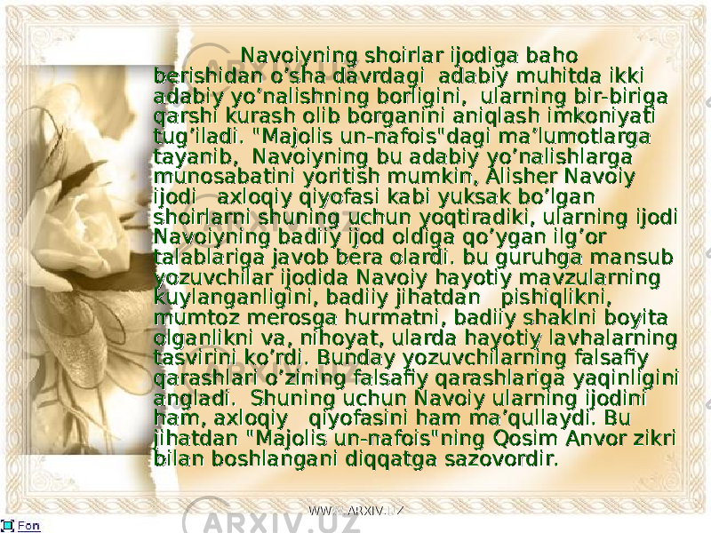  Navoiyning shoirlar ijodiga baho Navoiyning shoirlar ijodiga baho berishidan o’sha davrdagi adabiy muhitda ikki berishidan o’sha davrdagi adabiy muhitda ikki adabiy yo’nalishning borligini, ularniadabiy yo’nalishning borligini, ularni nn g bir-biriga g bir-biriga qarshi kurashqarshi kurash olib borganini aniqlash imkoniyaolib borganini aniqlash imkoniya ti ti tug’iladi.tug’iladi. &#34;Majolis un-nafois&#34;dagi ma’lumotlarga &#34;Majolis un-nafois&#34;dagi ma’lumotlarga tayanib, Navoiyning bu adabiy yo’nalishlarga tayanib, Navoiyning bu adabiy yo’nalishlarga munosabatini yoritish mumkimunosabatini yoritish mumki nn , Alisher Navoiy , Alisher Navoiy ijodi axloqiy qiyofasi kabi yuksak bo’lgaijodi axloqiy qiyofasi kabi yuksak bo’lga nn shoirlarni shuning uchun yoqtiradiki, ularning ijodi shoirlarni shuning uchun yoqtiradiki, ularning ijodi NavoiyniNavoiyni ngng badiiy ijod oldiga qo’ygan ilg’or badiiy ijod oldiga qo’ygan ilg’or talablariga javob bera olardi. bu guruhga mansub talablariga javob bera olardi. bu guruhga mansub yozuvchilar ijodida Navoiy hayotiy mavzularning yozuvchilar ijodida Navoiy hayotiy mavzularning kuylanganligini, badiiy jihatdan pishiqlikni, kuylanganligini, badiiy jihatdan pishiqlikni, mumtomumto zz merosga hurmatni, badiiy shaklni boyita merosga hurmatni, badiiy shaklni boyita olganlikni va, nihoyat, ularda hayotiy lavhalarning olganlikni va, nihoyat, ularda hayotiy lavhalarning tasvirini ko’rdi. Bunday yozuvchilarning falsafiy tasvirini ko’rdi. Bunday yozuvchilarning falsafiy qarashlari o’zining falsafiy qarashlariga yaqiqarashlari o’zining falsafiy qarashlariga yaqi nn ligini ligini angladi. Shuning uchun Navoiy ularning ijodini angladi. Shuning uchun Navoiy ularning ijodini ham, axloqiy qiyofasini ham ma’qullaydi. Bu ham, axloqiy qiyofasini ham ma’qullaydi. Bu jihatdan &#34;Majoljihatdan &#34;Majol ii s un-nafois&#34;ning Qosim Anvor zikri s un-nafois&#34;ning Qosim Anvor zikri bilan boshlangani diqqatbilan boshlangani diqqat gaga sazovordir. sazovordir. WWW.ARXIV.UZWWW.ARXIV.UZ 