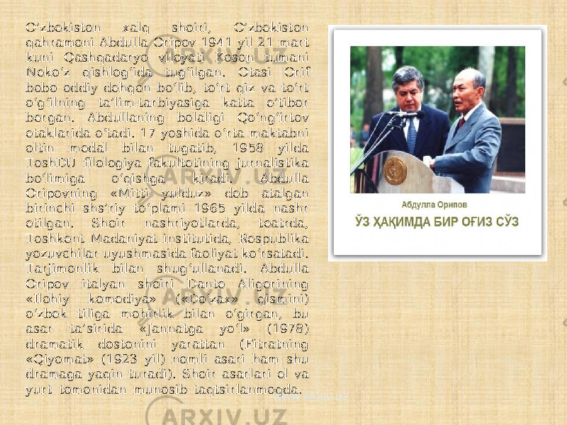 O’zbekiston xalq shoiri, O’zbekiston qahramoni Abdulla Oripov 1941 yil 21 mart kuni Qashqadaryo viloyati Koson tumani Neko‘z qishlog‘ida tug‘ilgan. Otasi Orif bobo oddiy dehqon bo‘lib, to‘rt qiz va to‘rt o‘g‘ilning ta’lim-tarbiyasiga katta e’tibor bergan. Abdullaning bolaligi Qo‘ng‘irtov etaklarida o‘tadi. 17 yoshida o‘rta maktabni oltin medal bilan tugatib, 1958 yilda ToshDU filologiya fakultetining jurnalistika bo‘limiga o‘qishga kiradi. Abdulla Oripovning «Mitti yulduz» deb atalgan birinchi shs’riy to‘plami 1965 yilda nashr etilgan. Shoir nashriyotlarda, teatrda, Toshkent Madaniyat institutida, Respublika yozuvchilar uyushmasida faoliyat ko‘rsatadi. Tarjimonlik bilan shug‘ullanadi. Abdulla Oripov italyan shoiri Dante Aligerining «Ilohiy komediya» («Do‘zax» qismini) o‘zbek tiliga mohirlik bilan o‘girgan, bu asar ta’sirida «Jannatga yo‘l» (1978) dramatik dostonini yarattan (Fitratning «Qiyomat» (1923 yil) nomli asari ham shu dramaga yaqin turadi). Shoir asarlari el va yurt tomonidan munosib taqtsirlanmoqda. WWW.ARXIV.UZ 